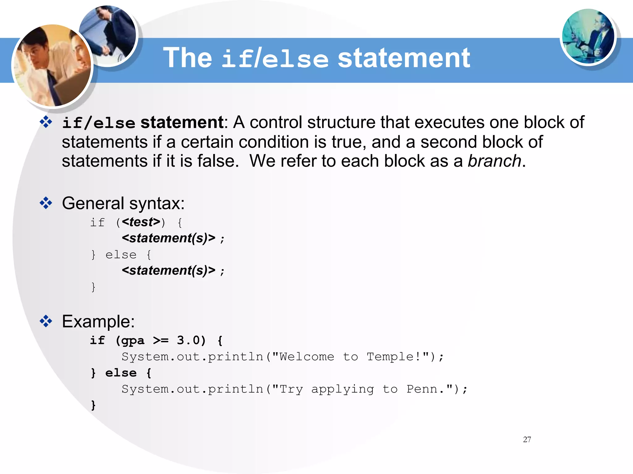 27
The if/else statement
 if/else statement: A control structure that executes one block of
statements if a certain condition is true, and a second block of
statements if it is false. We refer to each block as a branch.
 General syntax:
if (<test>) {
<statement(s)> ;
} else {
<statement(s)> ;
}
 Example:
if (gpa >= 3.0) {
System.out.println("Welcome to Temple!");
} else {
System.out.println("Try applying to Penn.");
}
 