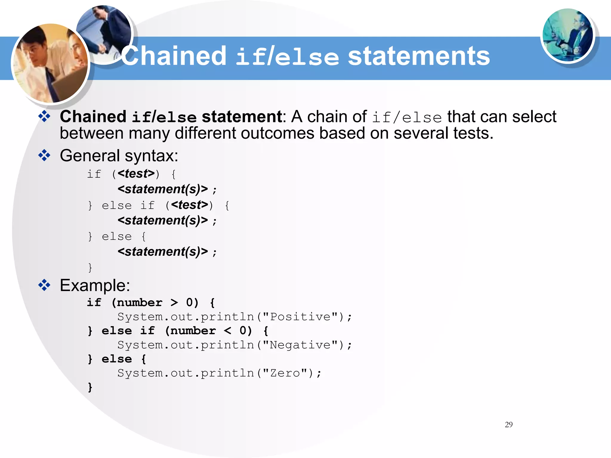 29
Chained if/else statements
 Chained if/else statement: A chain of if/else that can select
between many different outcomes based on several tests.
 General syntax:
if (<test>) {
<statement(s)> ;
} else if (<test>) {
<statement(s)> ;
} else {
<statement(s)> ;
}
 Example:
if (number > 0) {
System.out.println("Positive");
} else if (number < 0) {
System.out.println("Negative");
} else {
System.out.println("Zero");
}
 
