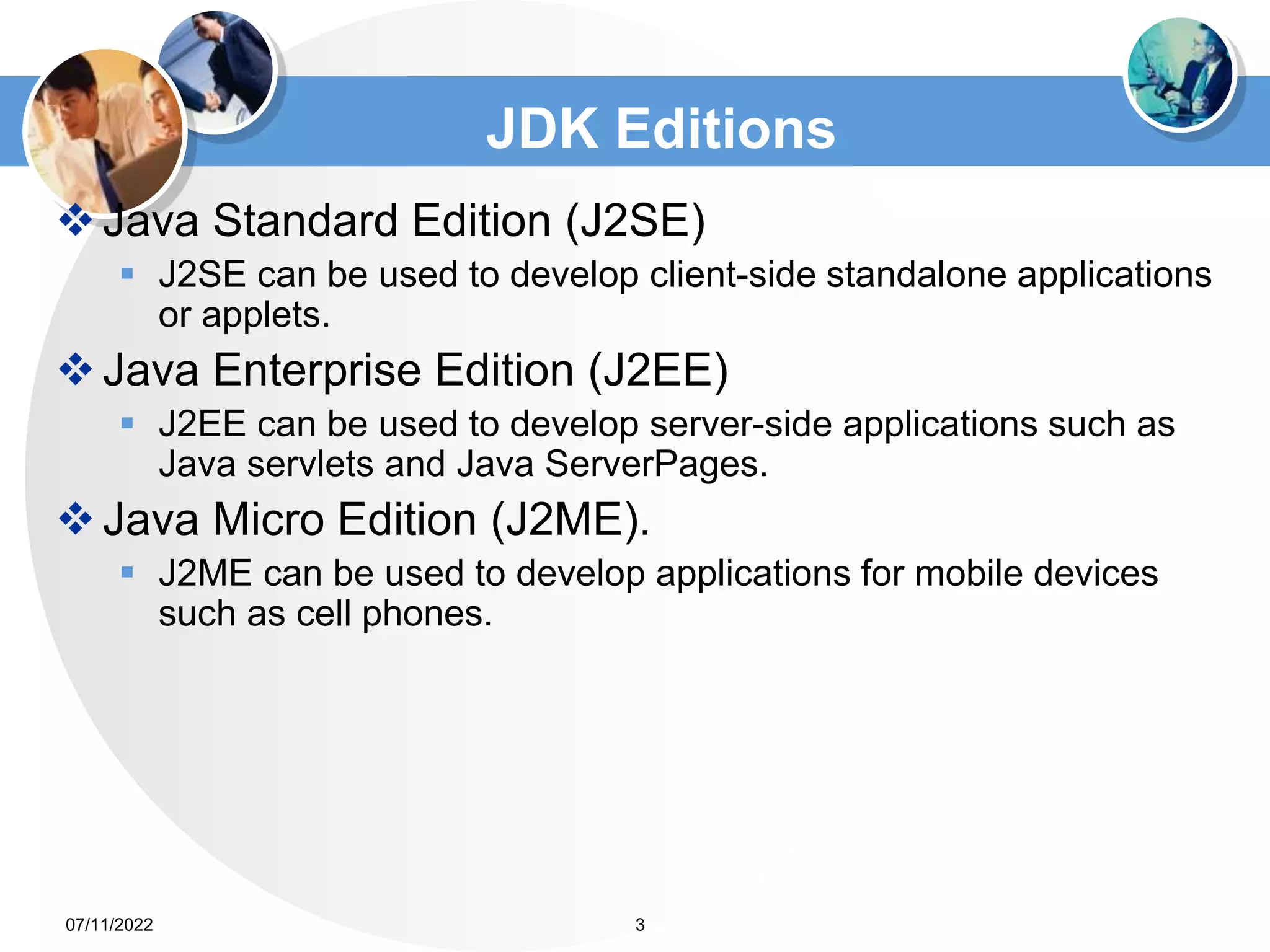 JDK Editions
Java Standard Edition (J2SE)
 J2SE can be used to develop client-side standalone applications
or applets.
Java Enterprise Edition (J2EE)
 J2EE can be used to develop server-side applications such as
Java servlets and Java ServerPages.
Java Micro Edition (J2ME).
 J2ME can be used to develop applications for mobile devices
such as cell phones.
3
07/11/2022
 