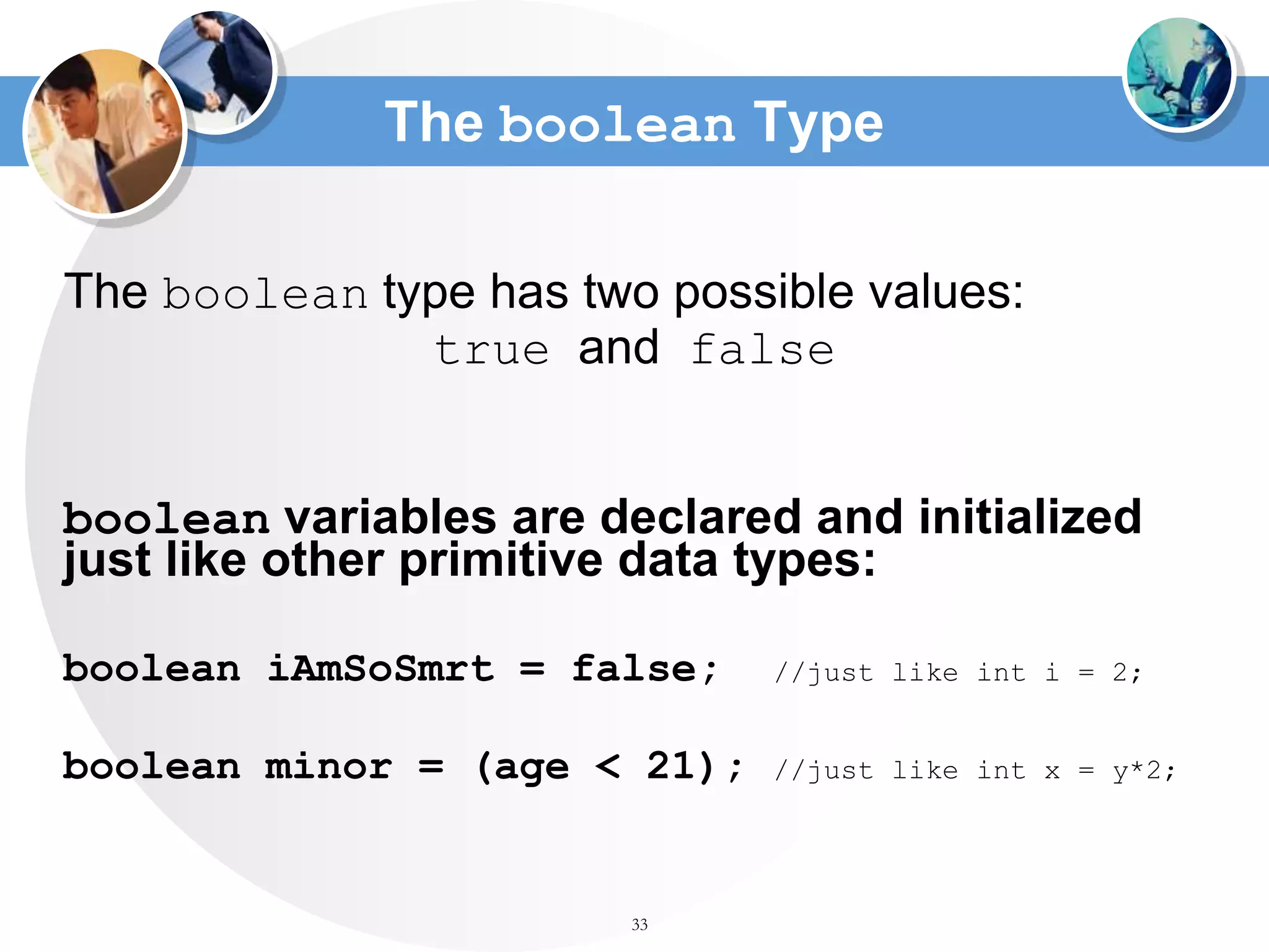 33
The boolean Type
The boolean type has two possible values:
true and false
boolean variables are declared and initialized
just like other primitive data types:
boolean iAmSoSmrt = false; //just like int i = 2;
boolean minor = (age < 21); //just like int x = y*2;
 