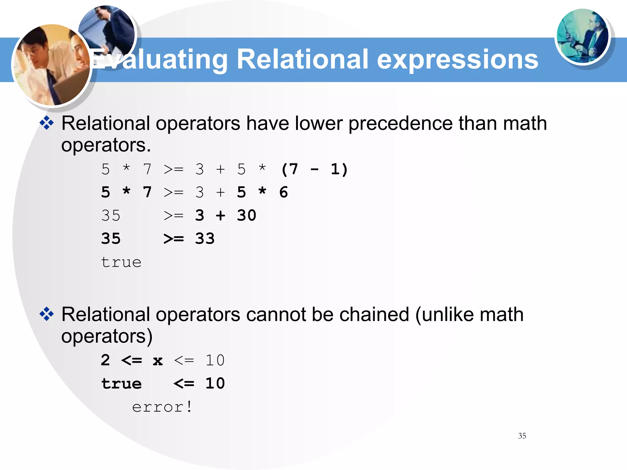 35
Evaluating Relational expressions
 Relational operators have lower precedence than math
operators.
5 * 7 >= 3 + 5 * (7 - 1)
5 * 7 >= 3 + 5 * 6
35 >= 3 + 30
35 >= 33
true
 Relational operators cannot be chained (unlike math
operators)
2 <= x <= 10
true <= 10
error!
 