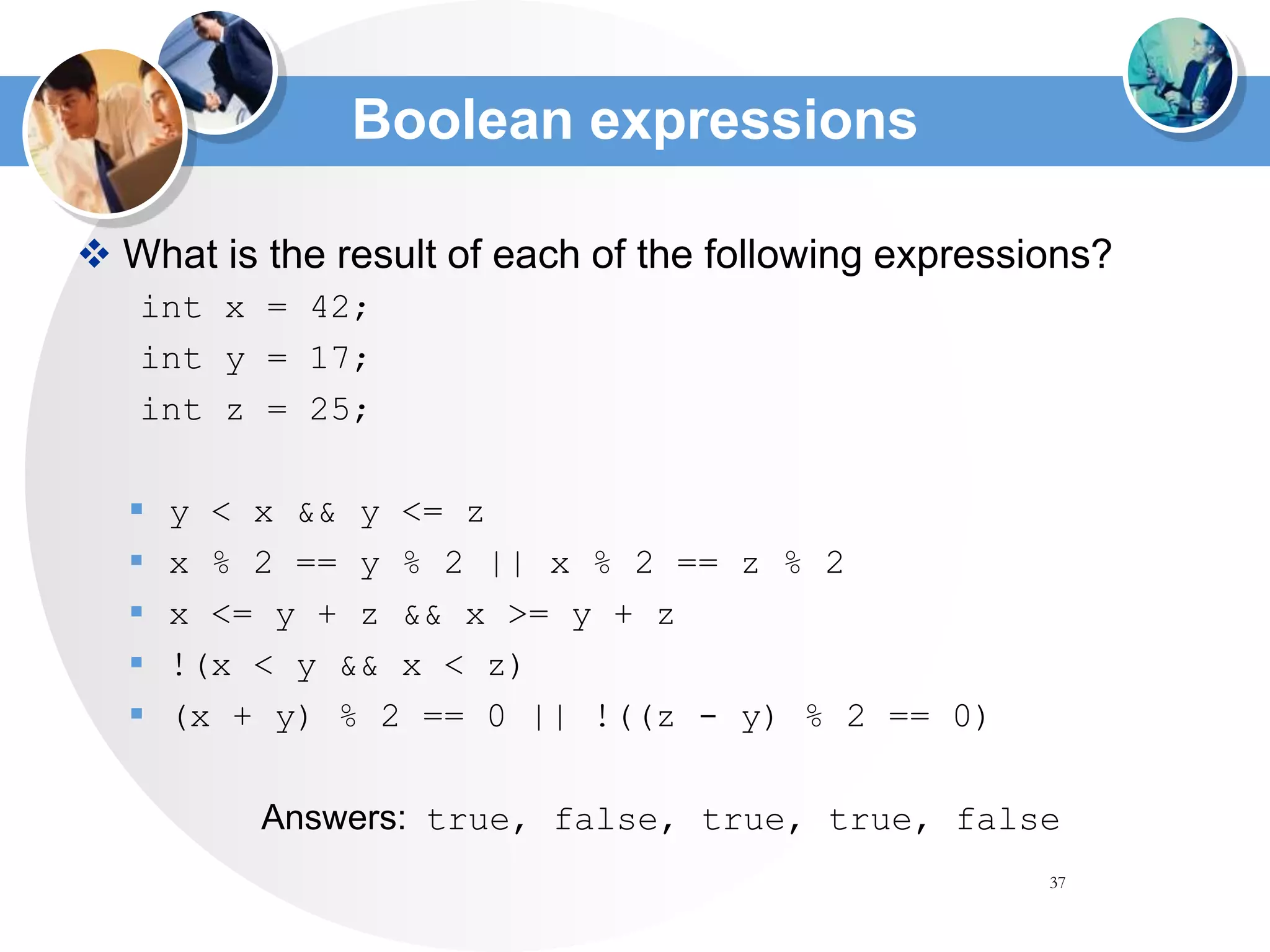 37
 What is the result of each of the following expressions?
int x = 42;
int y = 17;
int z = 25;
 y < x && y <= z
 x % 2 == y % 2 || x % 2 == z % 2
 x <= y + z && x >= y + z
 !(x < y && x < z)
 (x + y) % 2 == 0 || !((z - y) % 2 == 0)
Answers: true, false, true, true, false
Boolean expressions
 