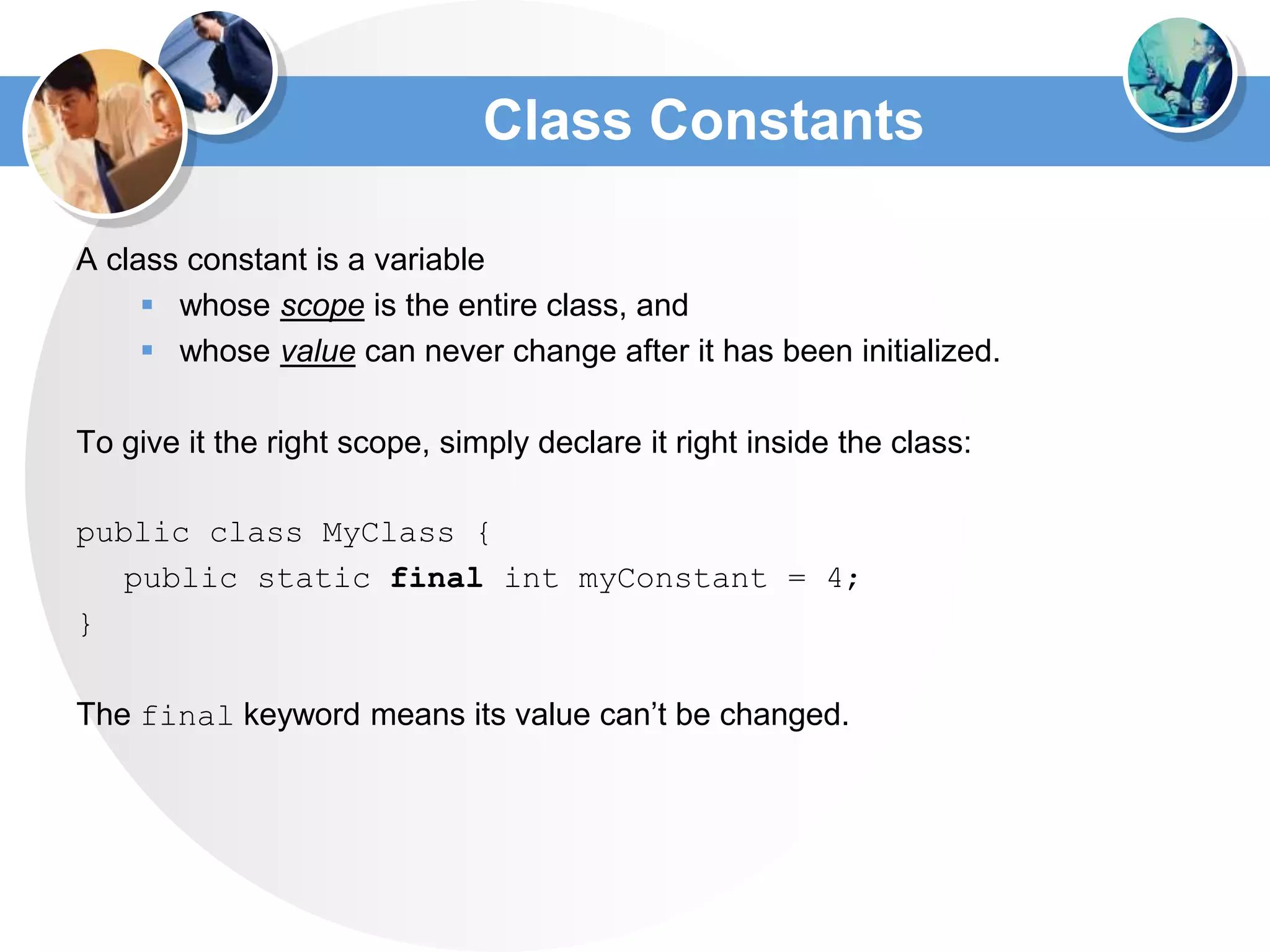 Class Constants
A class constant is a variable
 whose scope is the entire class, and
 whose value can never change after it has been initialized.
To give it the right scope, simply declare it right inside the class:
public class MyClass {
public static final int myConstant = 4;
}
The final keyword means its value can’t be changed.
 