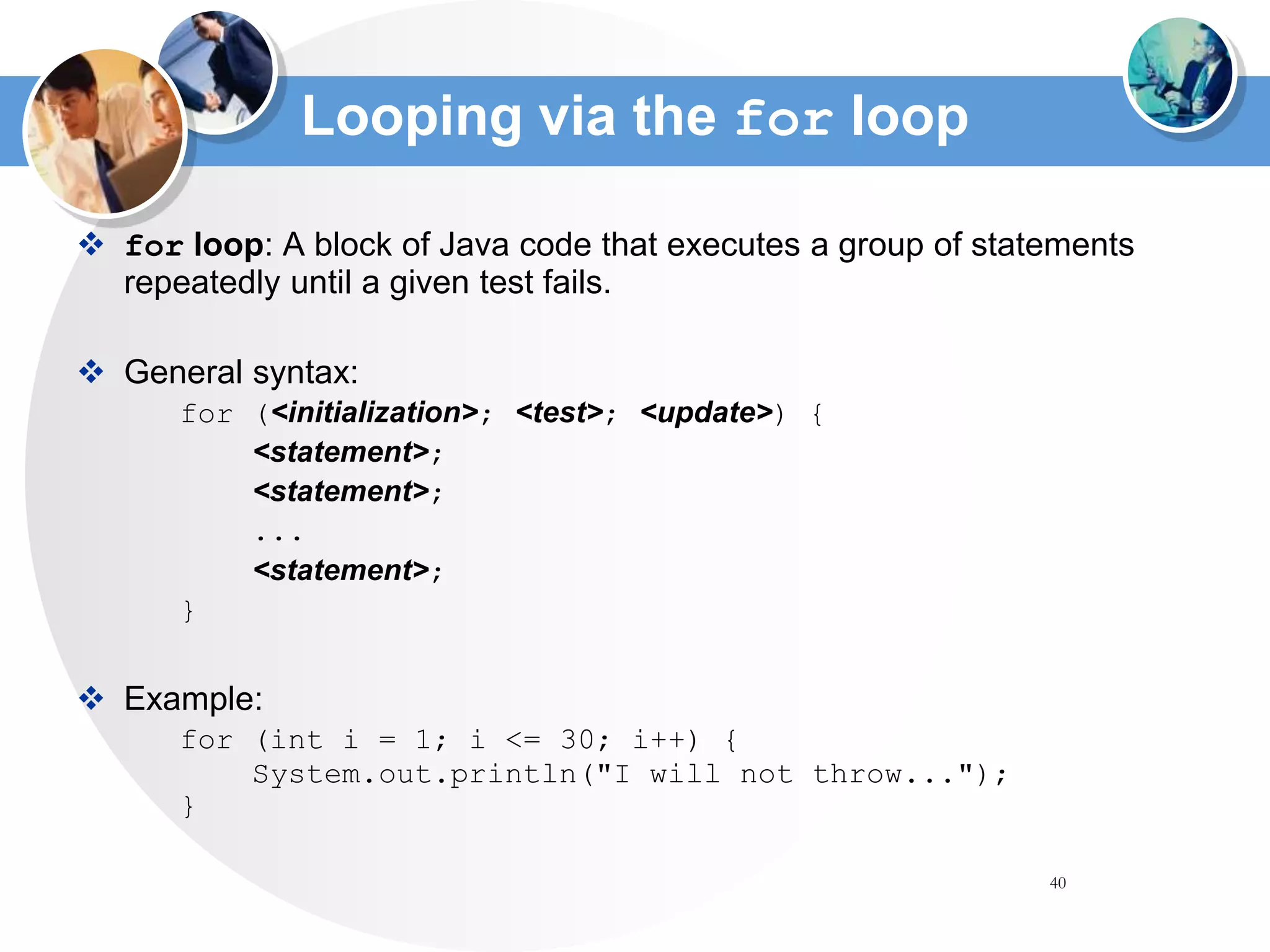 40
Looping via the for loop
 for loop: A block of Java code that executes a group of statements
repeatedly until a given test fails.
 General syntax:
for (<initialization>; <test>; <update>) {
<statement>;
<statement>;
...
<statement>;
}
 Example:
for (int i = 1; i <= 30; i++) {
System.out.println("I will not throw...");
}
 