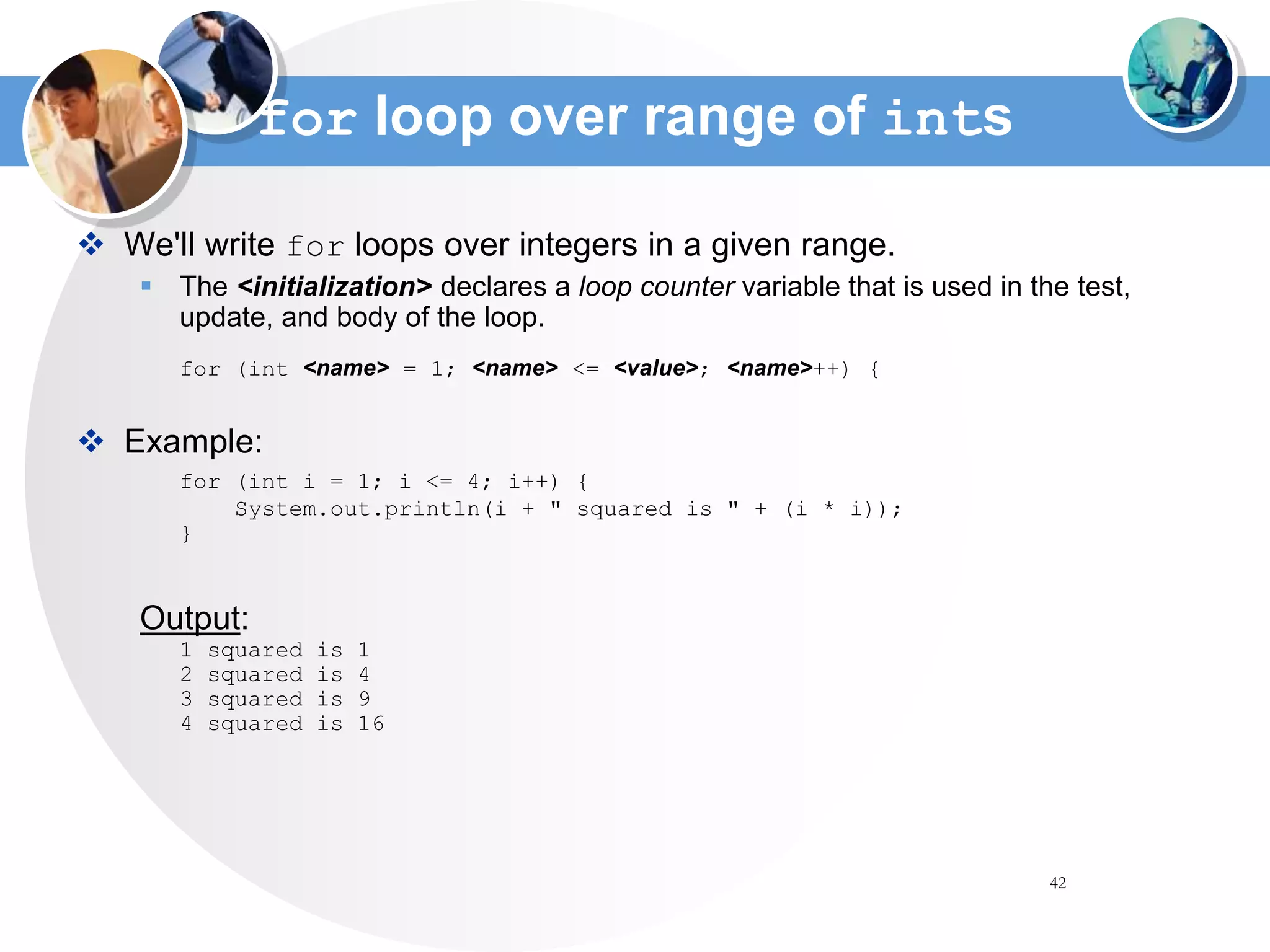 42
for loop over range of ints
 We'll write for loops over integers in a given range.
 The <initialization> declares a loop counter variable that is used in the test,
update, and body of the loop.
for (int <name> = 1; <name> <= <value>; <name>++) {
 Example:
for (int i = 1; i <= 4; i++) {
System.out.println(i + " squared is " + (i * i));
}
Output:
1 squared is 1
2 squared is 4
3 squared is 9
4 squared is 16
 
