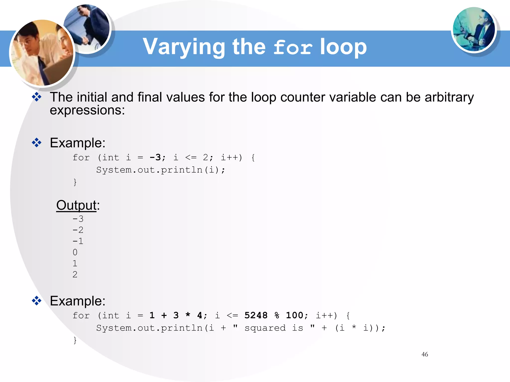 46
Varying the for loop
 The initial and final values for the loop counter variable can be arbitrary
expressions:
 Example:
for (int i = -3; i <= 2; i++) {
System.out.println(i);
}
Output:
-3
-2
-1
0
1
2
 Example:
for (int i = 1 + 3 * 4; i <= 5248 % 100; i++) {
System.out.println(i + " squared is " + (i * i));
}
 
