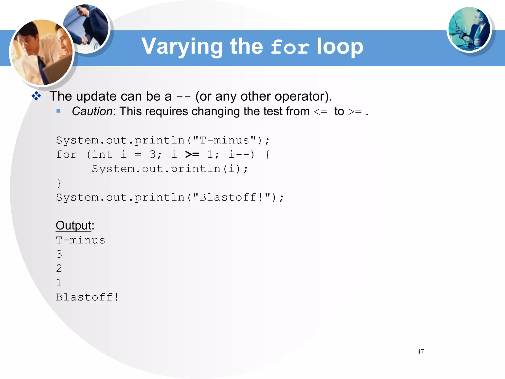 47
Varying the for loop
 The update can be a -- (or any other operator).
 Caution: This requires changing the test from <= to >= .
System.out.println("T-minus");
for (int i = 3; i >= 1; i--) {
System.out.println(i);
}
System.out.println("Blastoff!");
Output:
T-minus
3
2
1
Blastoff!
 