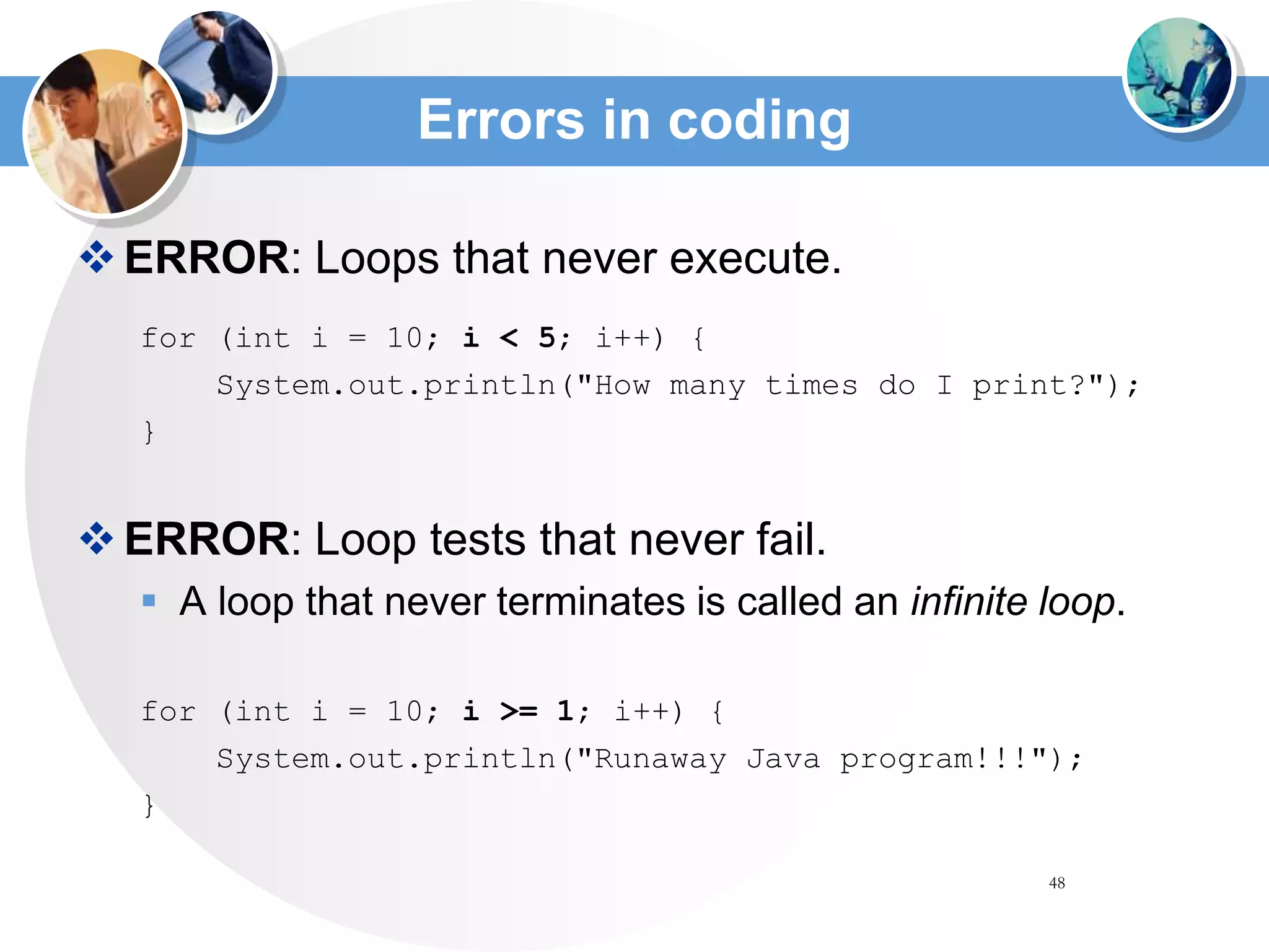 48
Errors in coding
ERROR: Loops that never execute.
for (int i = 10; i < 5; i++) {
System.out.println("How many times do I print?");
}
ERROR: Loop tests that never fail.
 A loop that never terminates is called an infinite loop.
for (int i = 10; i >= 1; i++) {
System.out.println("Runaway Java program!!!");
}
 