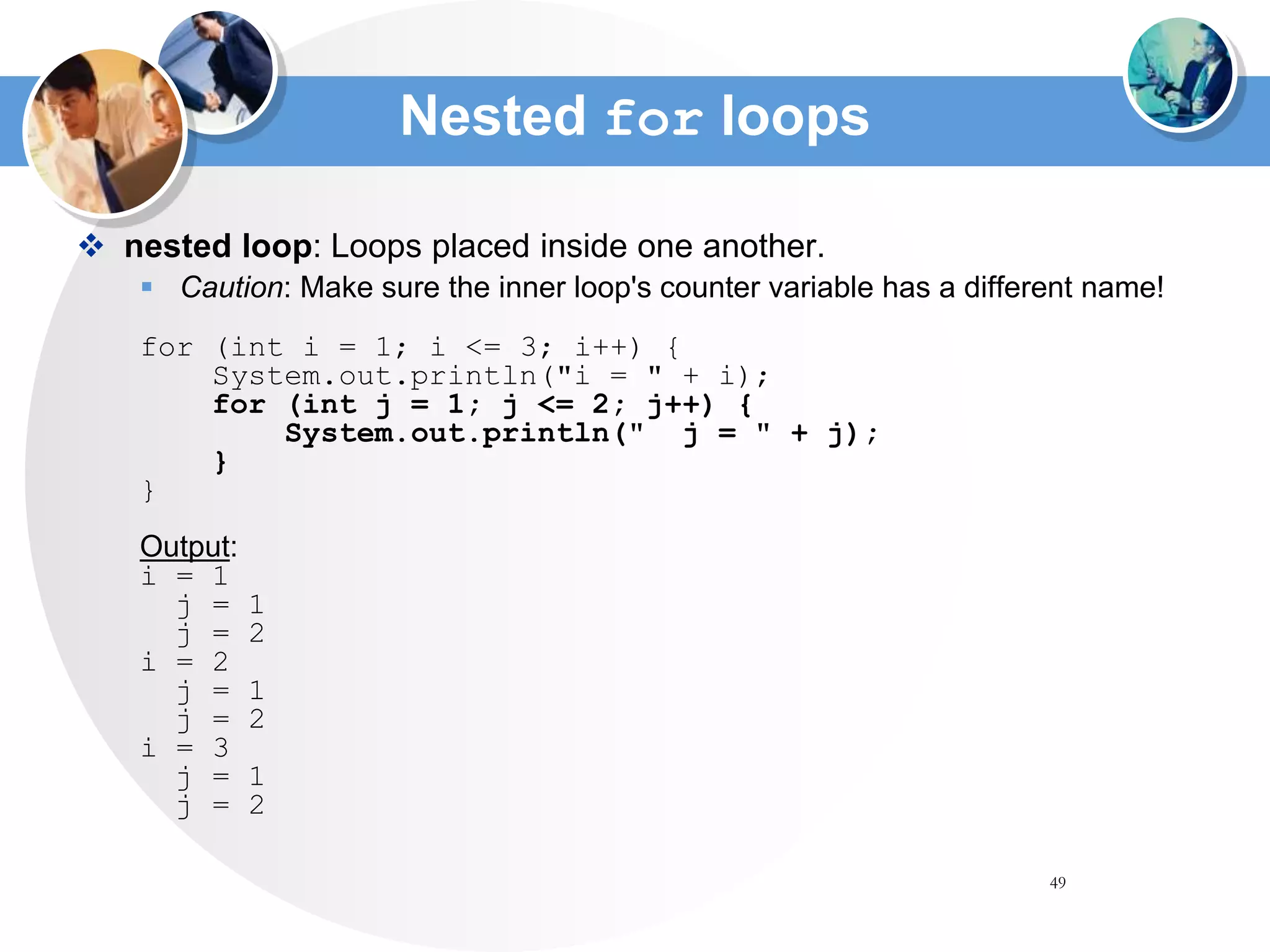 49
Nested for loops
 nested loop: Loops placed inside one another.
 Caution: Make sure the inner loop's counter variable has a different name!
for (int i = 1; i <= 3; i++) {
System.out.println("i = " + i);
for (int j = 1; j <= 2; j++) {
System.out.println(" j = " + j);
}
}
Output:
i = 1
j = 1
j = 2
i = 2
j = 1
j = 2
i = 3
j = 1
j = 2
 