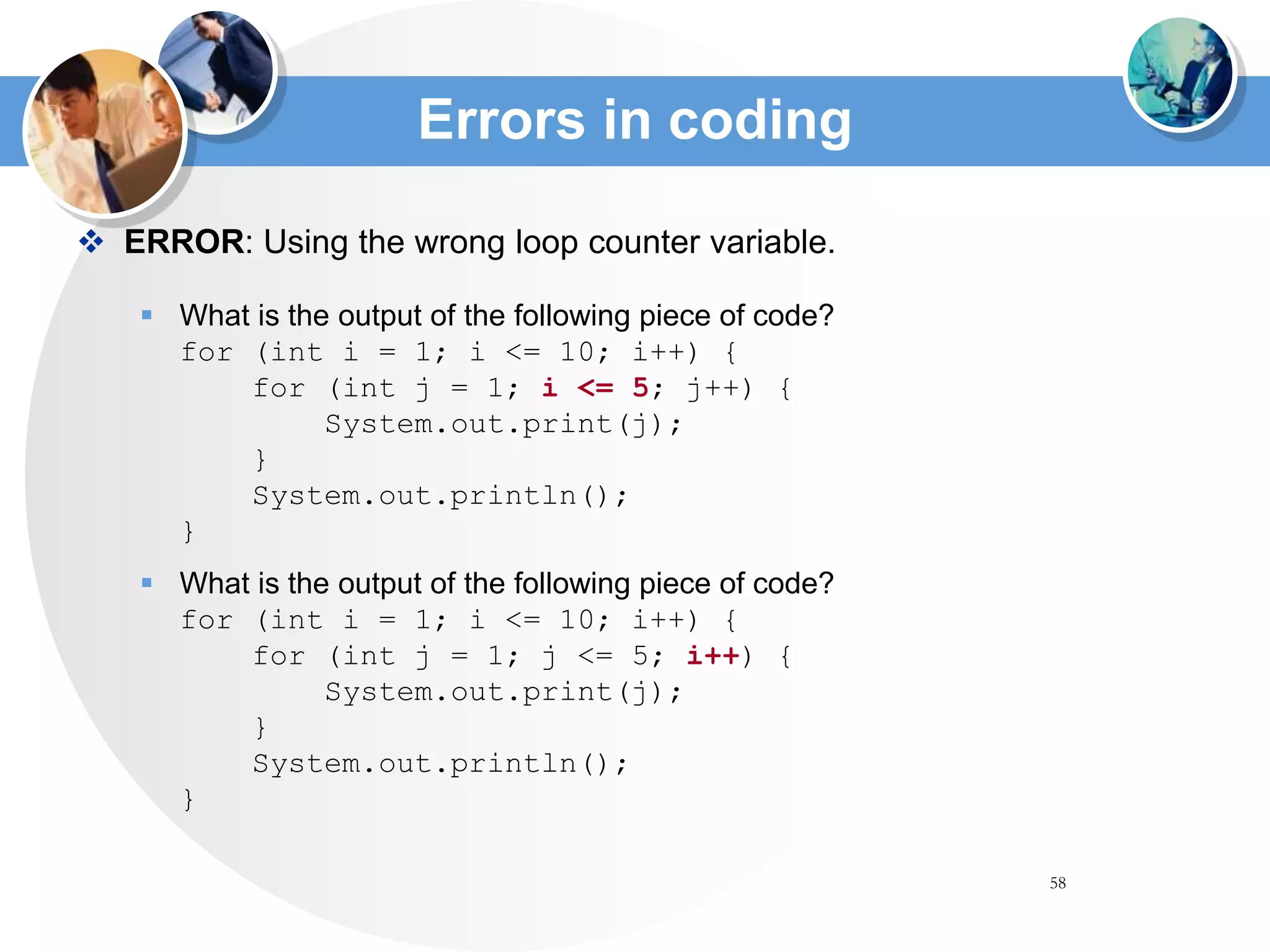 58
Errors in coding
 ERROR: Using the wrong loop counter variable.
 What is the output of the following piece of code?
for (int i = 1; i <= 10; i++) {
for (int j = 1; i <= 5; j++) {
System.out.print(j);
}
System.out.println();
}
 What is the output of the following piece of code?
for (int i = 1; i <= 10; i++) {
for (int j = 1; j <= 5; i++) {
System.out.print(j);
}
System.out.println();
}
 