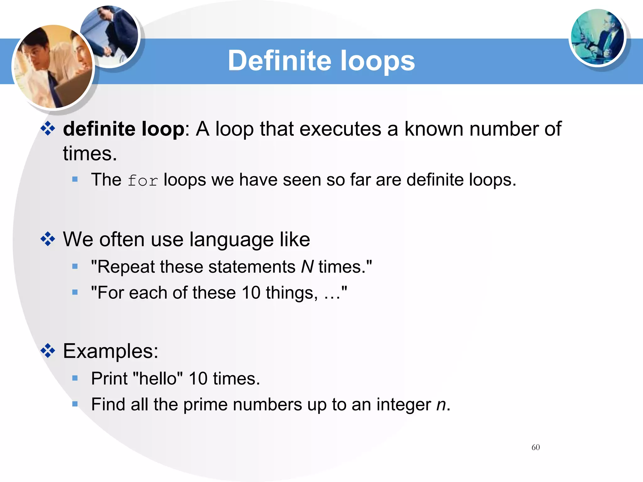 60
Definite loops
 definite loop: A loop that executes a known number of
times.
 The for loops we have seen so far are definite loops.
 We often use language like
 "Repeat these statements N times."
 "For each of these 10 things, …"
 Examples:
 Print "hello" 10 times.
 Find all the prime numbers up to an integer n.
 