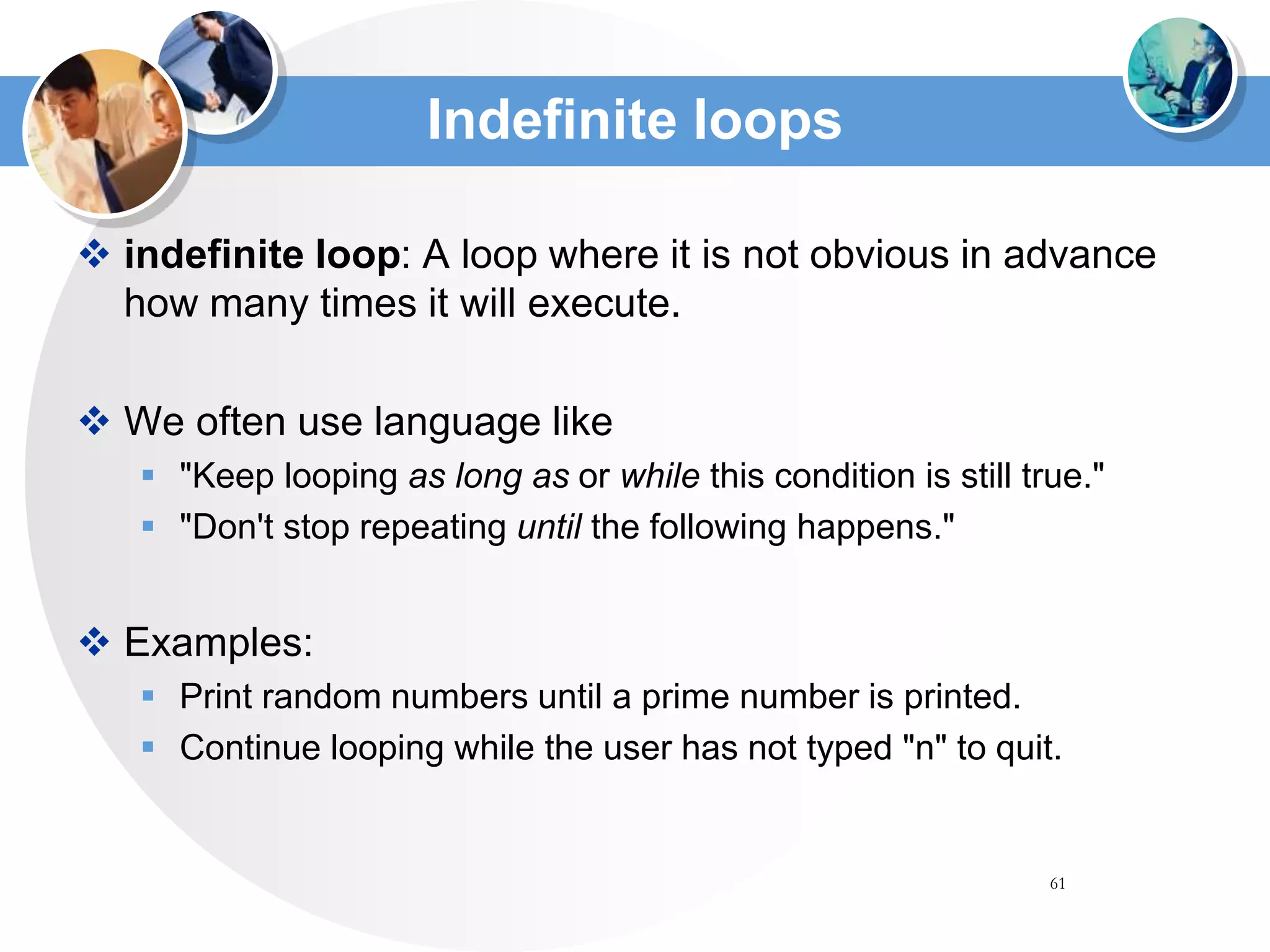 61
Indefinite loops
 indefinite loop: A loop where it is not obvious in advance
how many times it will execute.
 We often use language like
 "Keep looping as long as or while this condition is still true."
 "Don't stop repeating until the following happens."
 Examples:
 Print random numbers until a prime number is printed.
 Continue looping while the user has not typed "n" to quit.
 