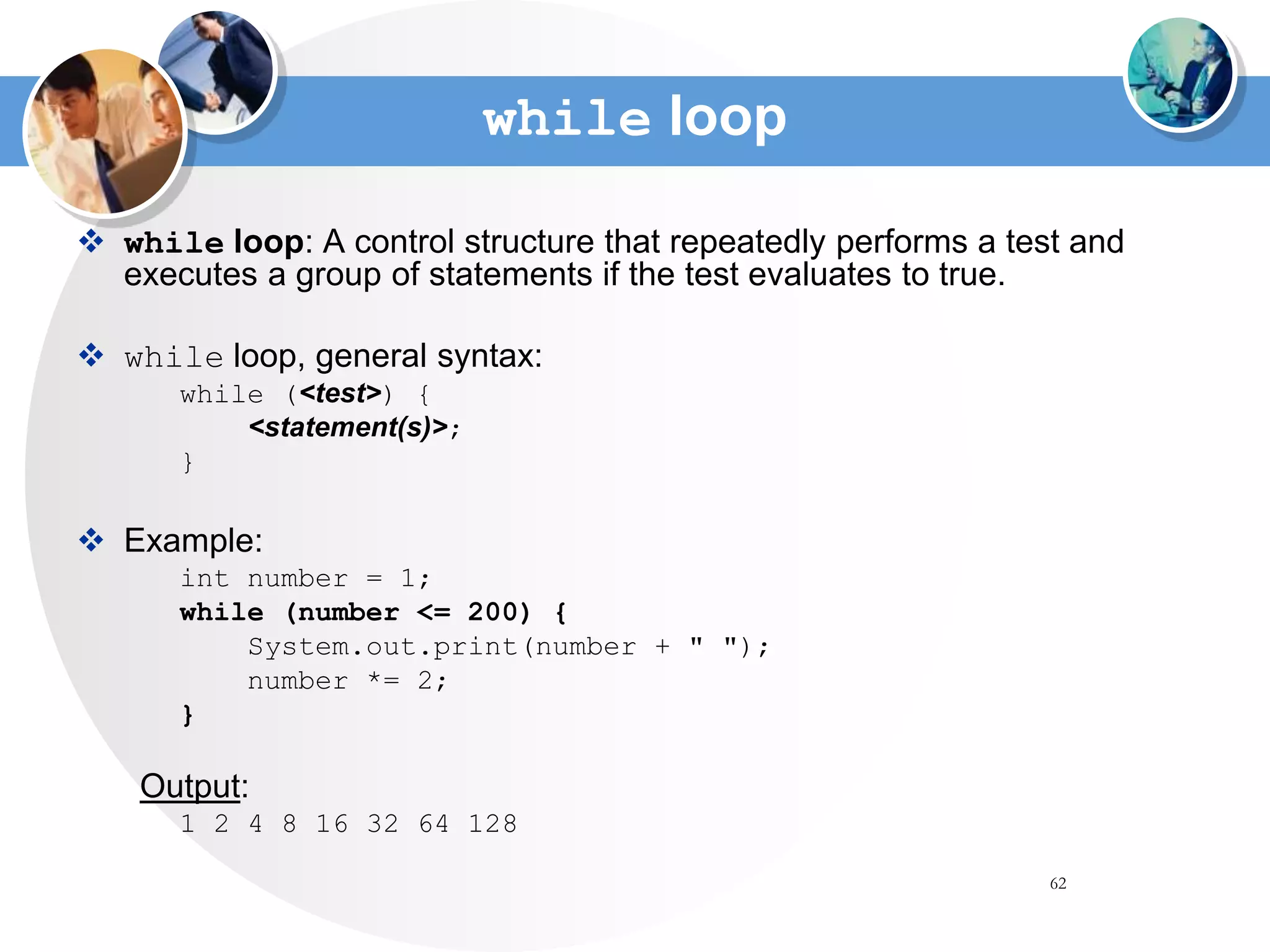 62
while loop
 while loop: A control structure that repeatedly performs a test and
executes a group of statements if the test evaluates to true.
 while loop, general syntax:
while (<test>) {
<statement(s)>;
}
 Example:
int number = 1;
while (number <= 200) {
System.out.print(number + " ");
number *= 2;
}
Output:
1 2 4 8 16 32 64 128
 