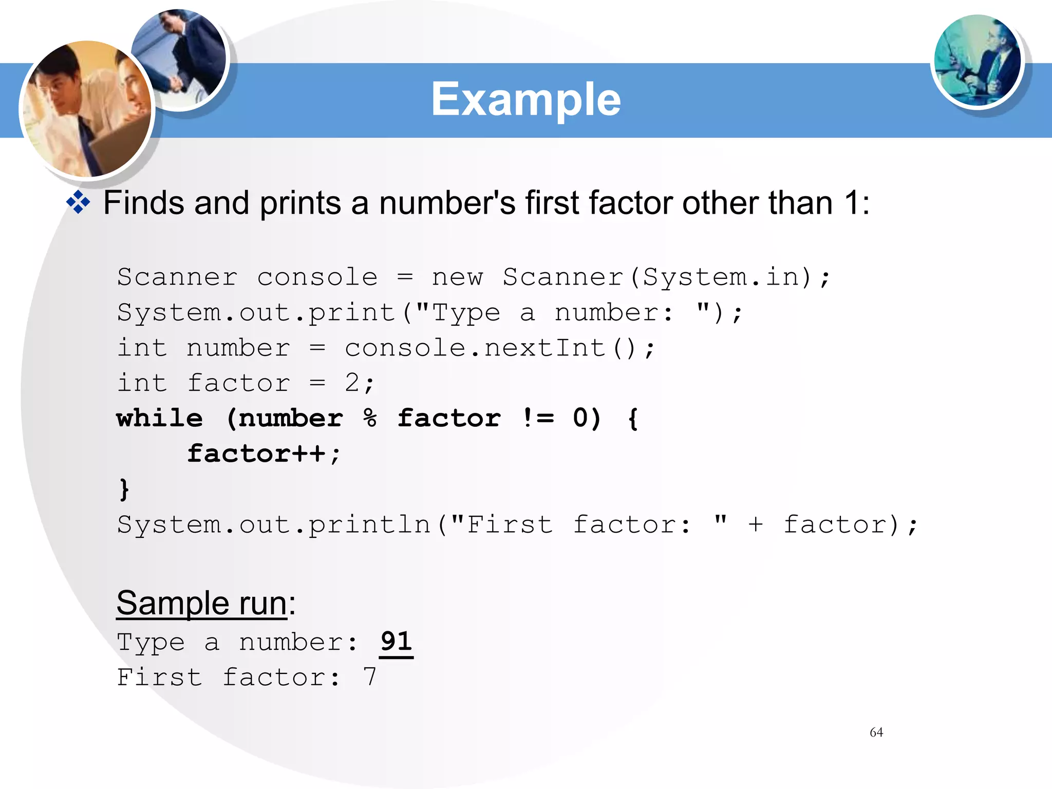 64
Example
 Finds and prints a number's first factor other than 1:
Scanner console = new Scanner(System.in);
System.out.print("Type a number: ");
int number = console.nextInt();
int factor = 2;
while (number % factor != 0) {
factor++;
}
System.out.println("First factor: " + factor);
Sample run:
Type a number: 91
First factor: 7
 