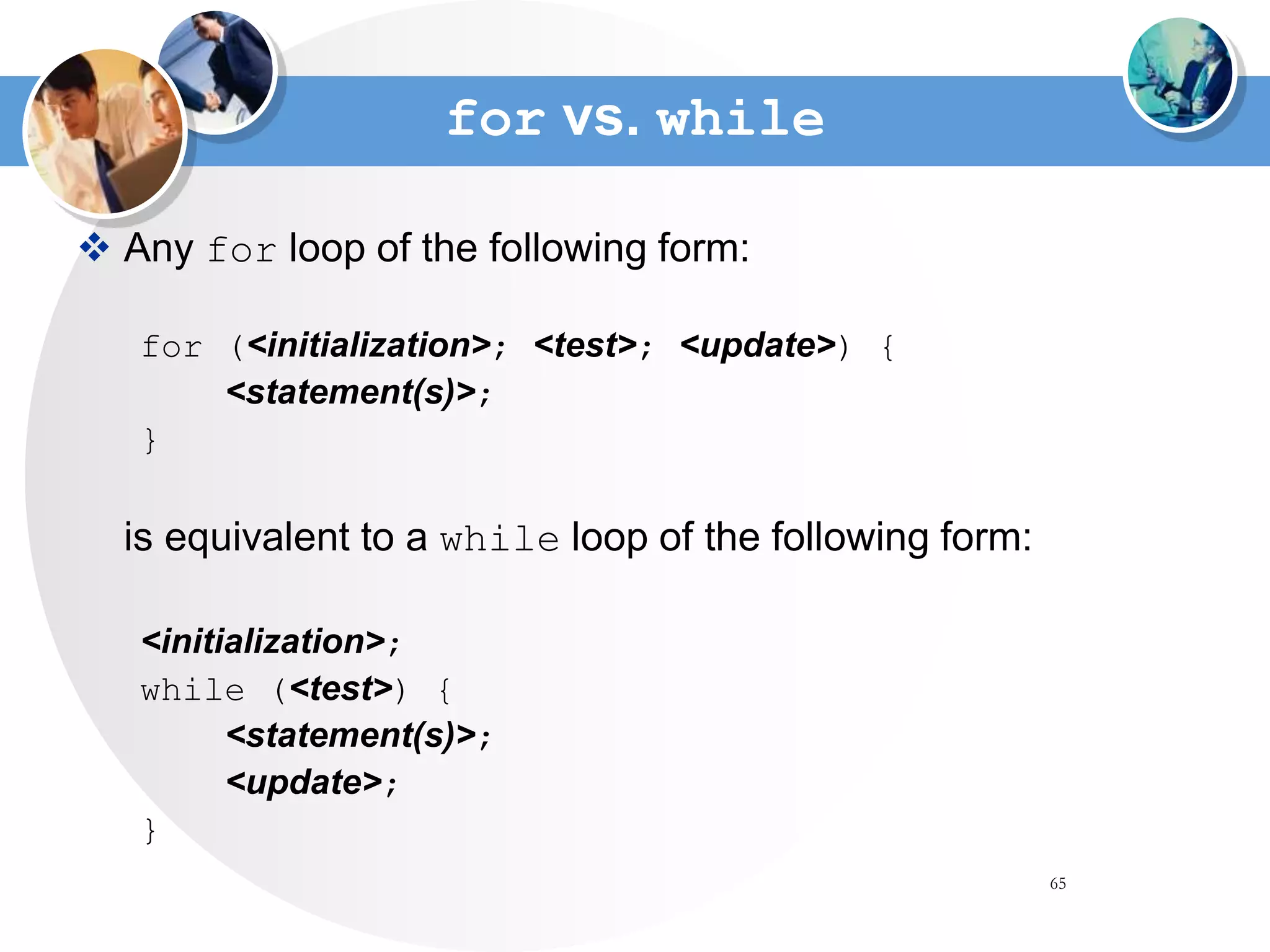 65
for vs. while
 Any for loop of the following form:
for (<initialization>; <test>; <update>) {
<statement(s)>;
}
is equivalent to a while loop of the following form:
<initialization>;
while (<test>) {
<statement(s)>;
<update>;
}
 