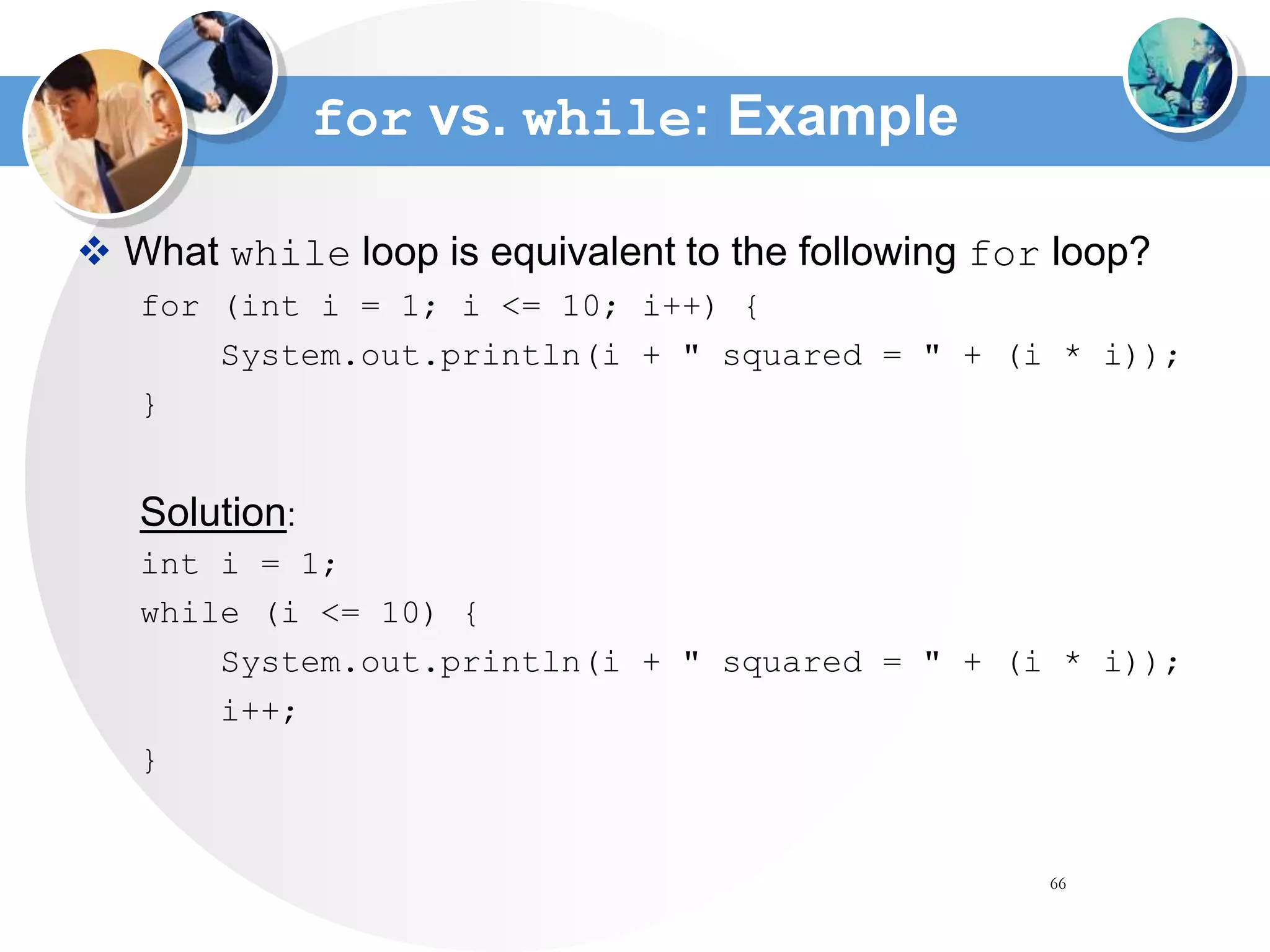 66
for vs. while: Example
 What while loop is equivalent to the following for loop?
for (int i = 1; i <= 10; i++) {
System.out.println(i + " squared = " + (i * i));
}
Solution:
int i = 1;
while (i <= 10) {
System.out.println(i + " squared = " + (i * i));
i++;
}
 