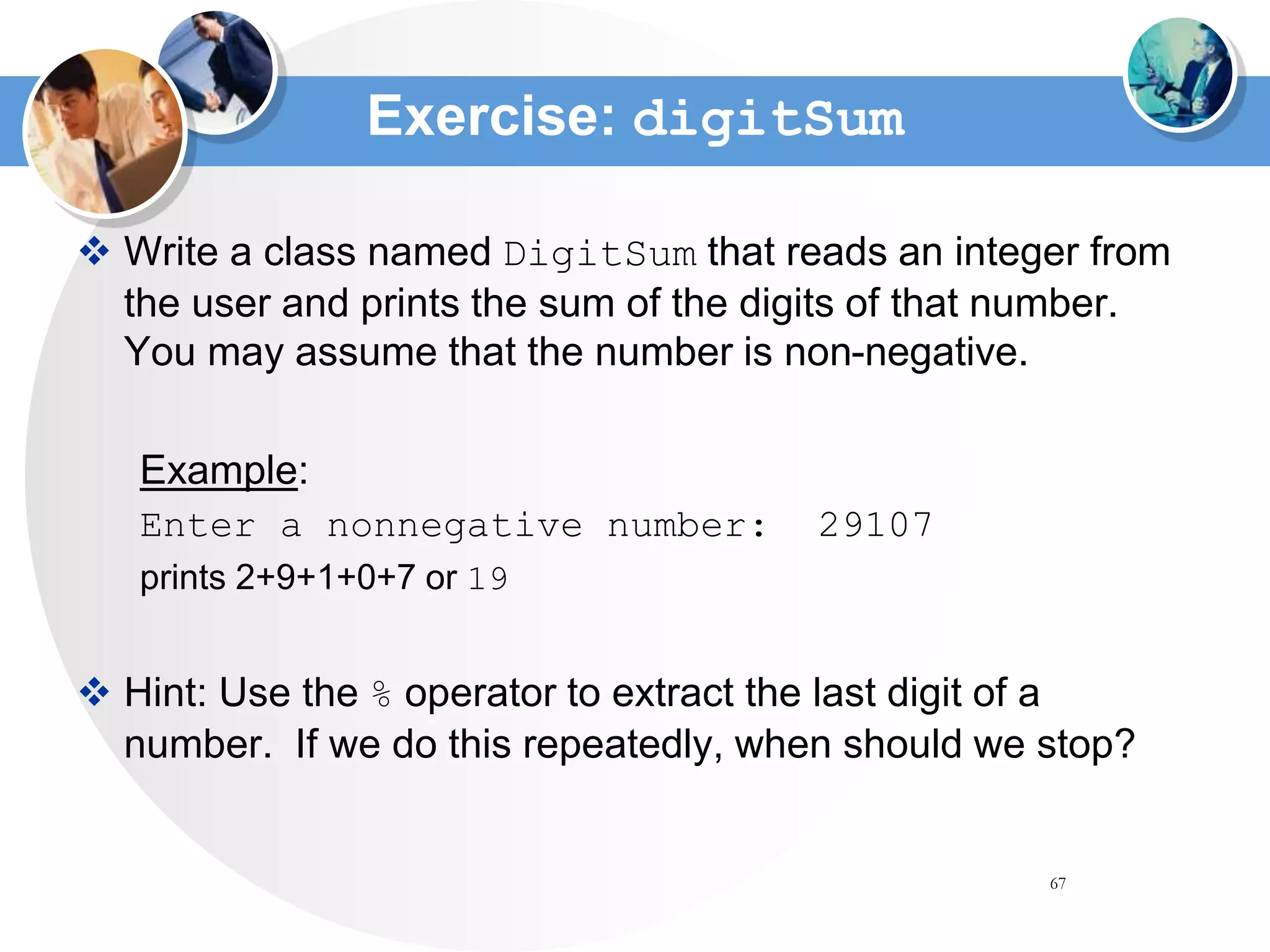 67
Exercise: digitSum
 Write a class named DigitSum that reads an integer from
the user and prints the sum of the digits of that number.
You may assume that the number is non-negative.
Example:
Enter a nonnegative number: 29107
prints 2+9+1+0+7 or 19
 Hint: Use the % operator to extract the last digit of a
number. If we do this repeatedly, when should we stop?
 