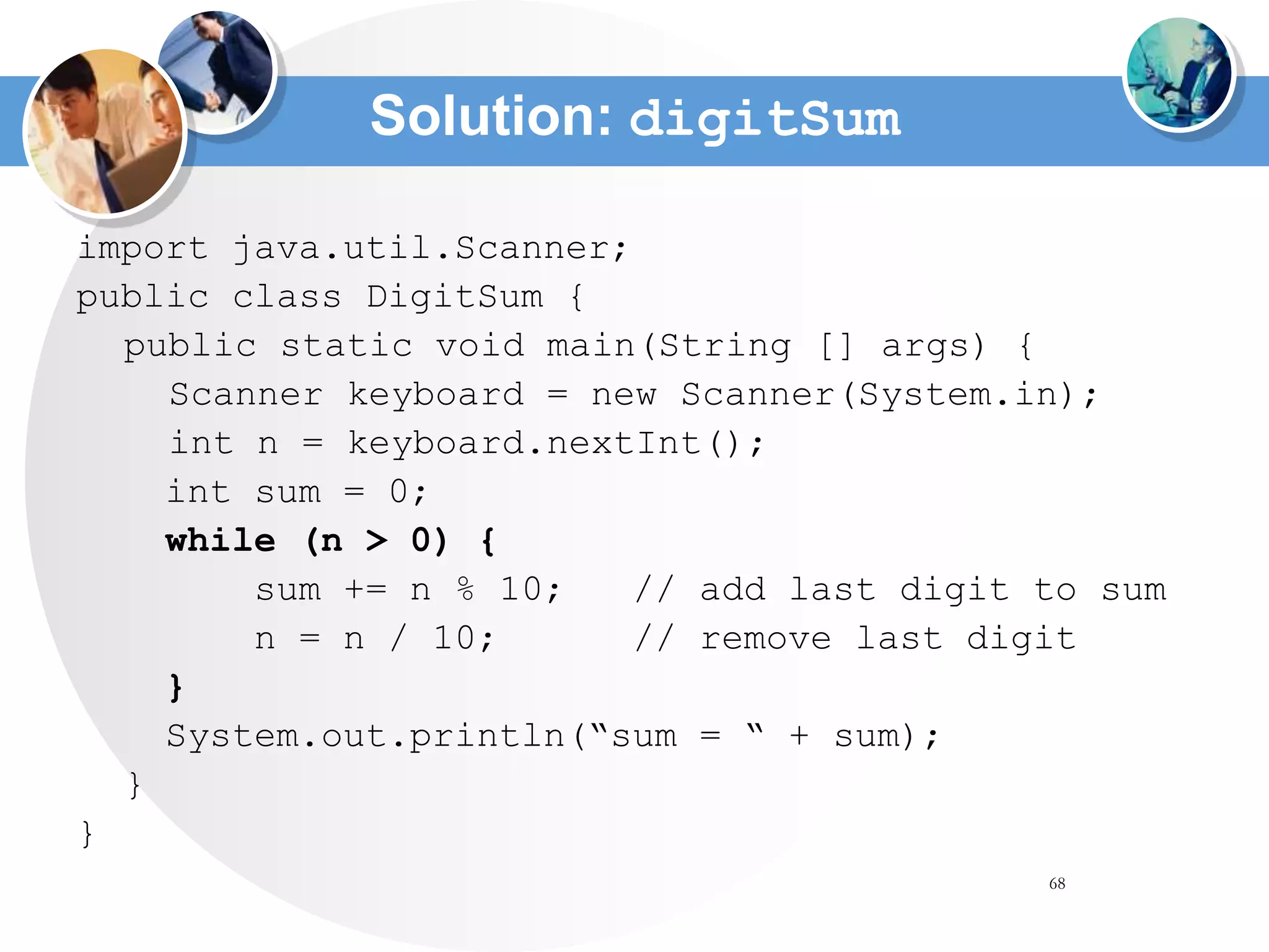 68
Solution: digitSum
import java.util.Scanner;
public class DigitSum {
public static void main(String [] args) {
Scanner keyboard = new Scanner(System.in);
int n = keyboard.nextInt();
int sum = 0;
while (n > 0) {
sum += n % 10; // add last digit to sum
n = n / 10; // remove last digit
}
System.out.println(“sum = “ + sum);
}
}
 