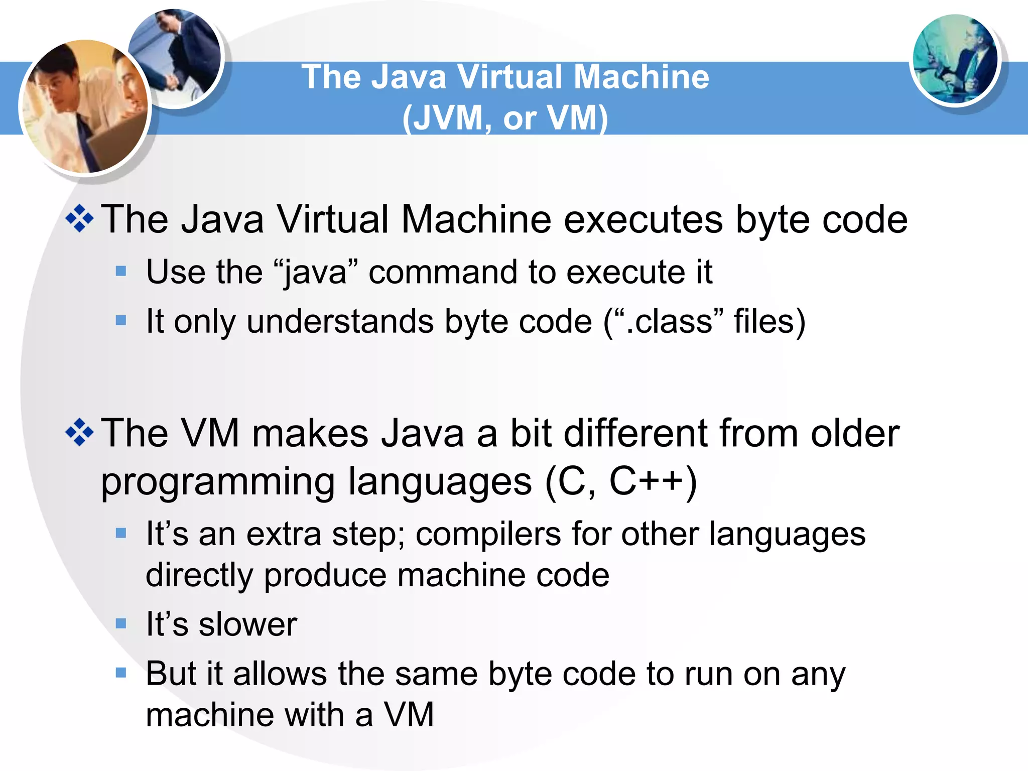 The Java Virtual Machine
(JVM, or VM)
The Java Virtual Machine executes byte code
 Use the “java” command to execute it
 It only understands byte code (“.class” files)
The VM makes Java a bit different from older
programming languages (C, C++)
 It’s an extra step; compilers for other languages
directly produce machine code
 It’s slower
 But it allows the same byte code to run on any
machine with a VM
 