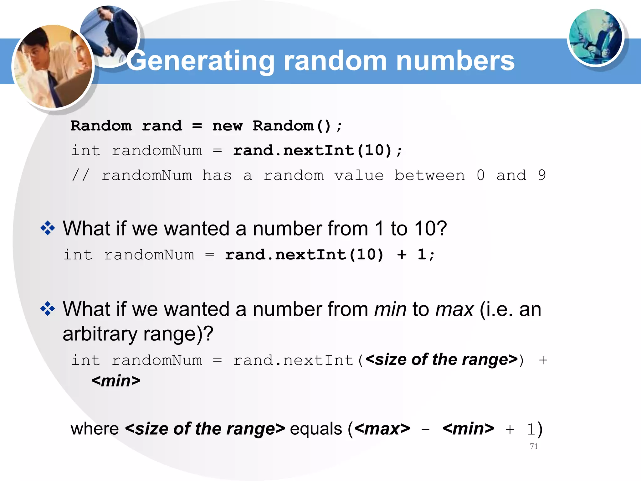 71
Generating random numbers
Random rand = new Random();
int randomNum = rand.nextInt(10);
// randomNum has a random value between 0 and 9
 What if we wanted a number from 1 to 10?
int randomNum = rand.nextInt(10) + 1;
 What if we wanted a number from min to max (i.e. an
arbitrary range)?
int randomNum = rand.nextInt(<size of the range>) +
<min>
where <size of the range> equals (<max> - <min> + 1)
 