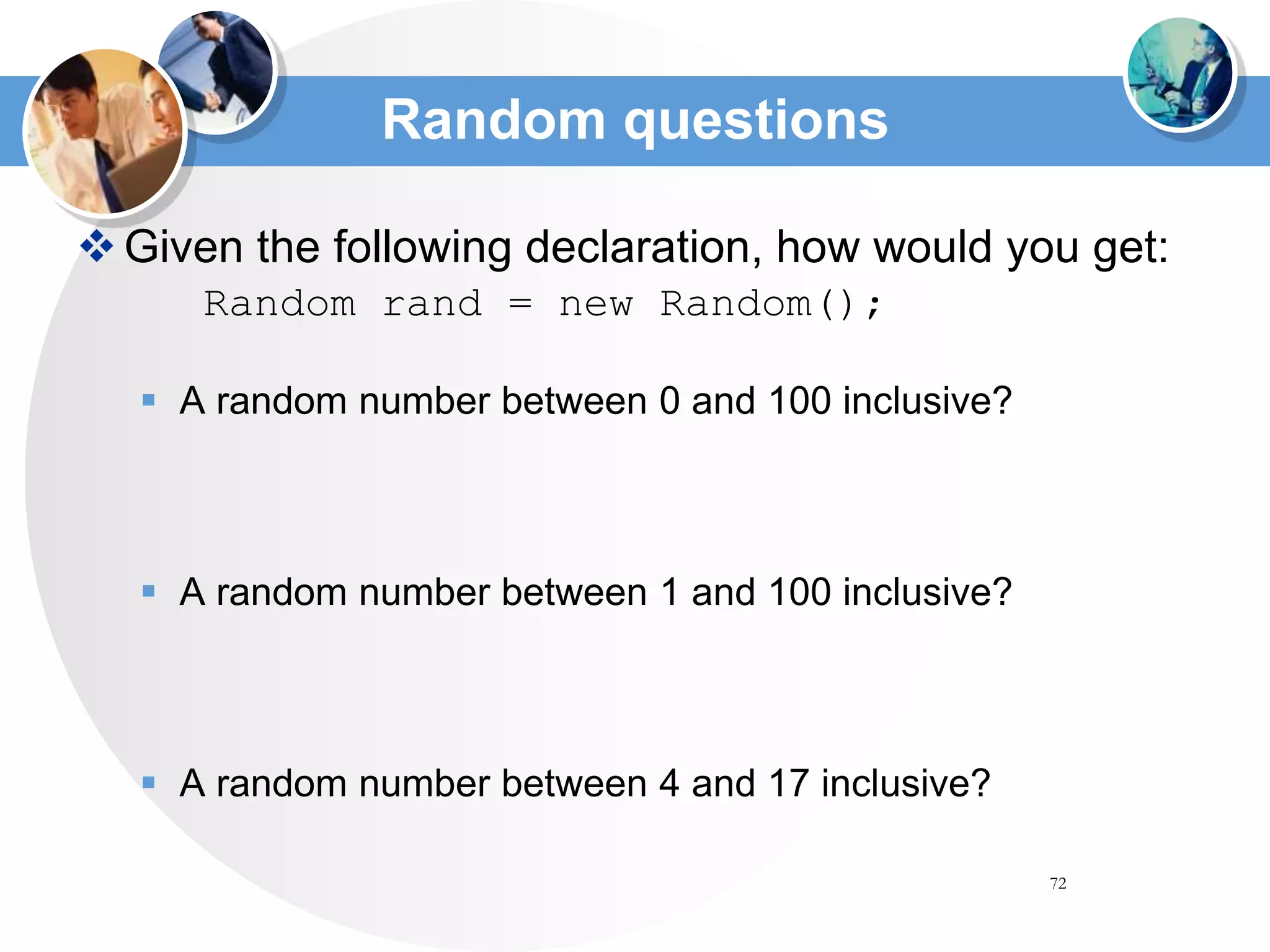 72
Random questions
Given the following declaration, how would you get:
Random rand = new Random();
 A random number between 0 and 100 inclusive?
 A random number between 1 and 100 inclusive?
 A random number between 4 and 17 inclusive?
 