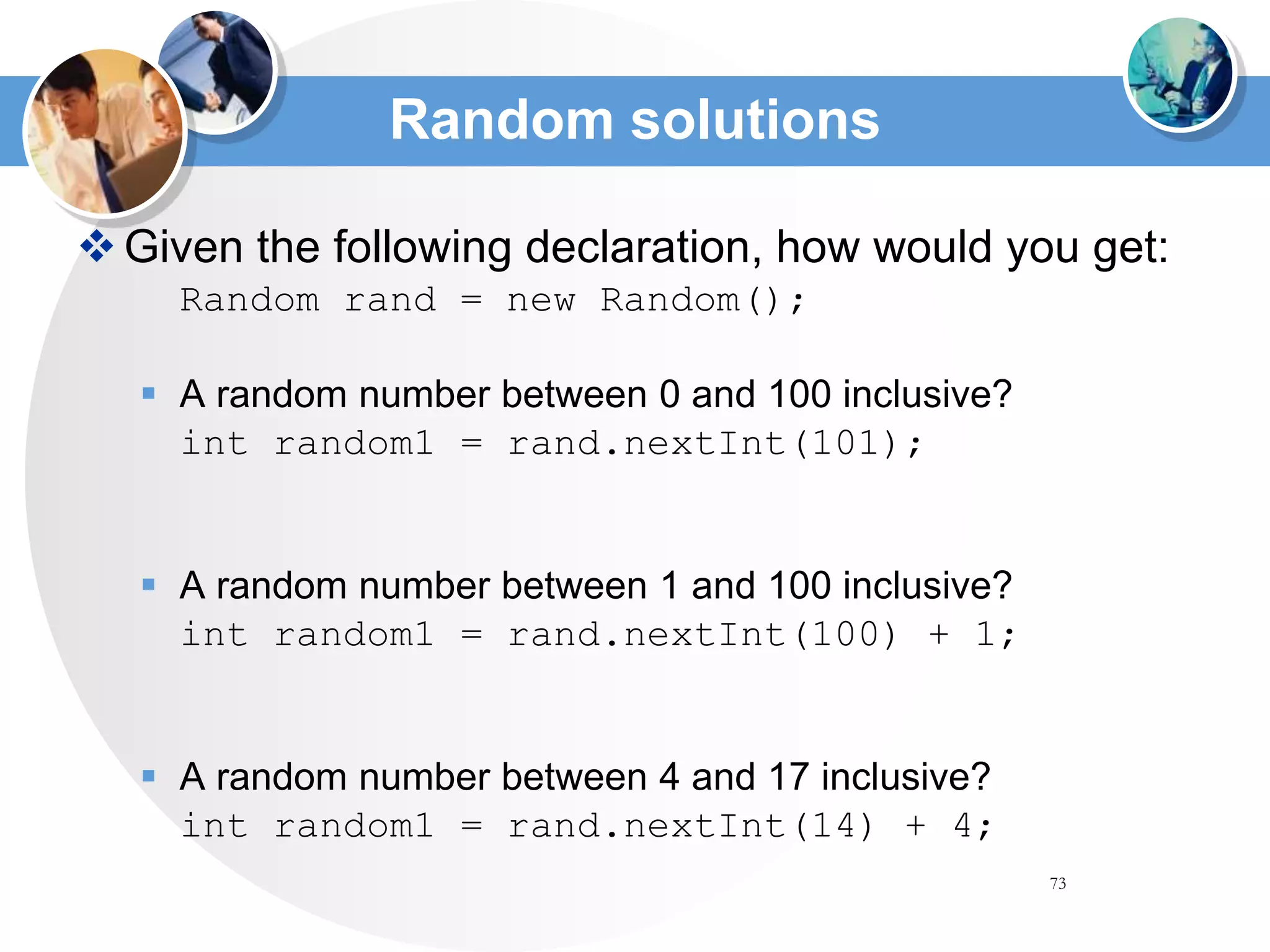 73
Random solutions
Given the following declaration, how would you get:
Random rand = new Random();
 A random number between 0 and 100 inclusive?
int random1 = rand.nextInt(101);
 A random number between 1 and 100 inclusive?
int random1 = rand.nextInt(100) + 1;
 A random number between 4 and 17 inclusive?
int random1 = rand.nextInt(14) + 4;
 