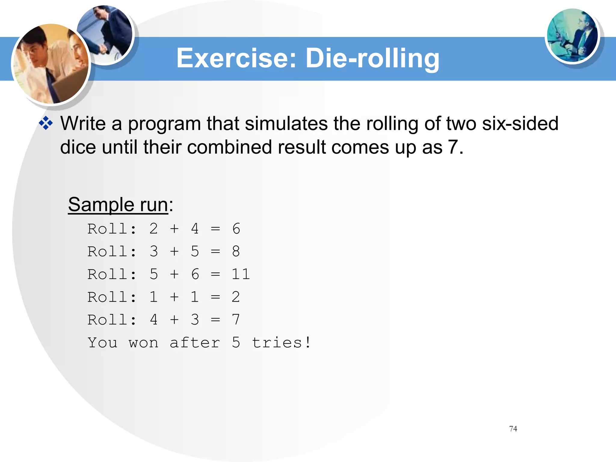 74
Exercise: Die-rolling
 Write a program that simulates the rolling of two six-sided
dice until their combined result comes up as 7.
Sample run:
Roll: 2 + 4 = 6
Roll: 3 + 5 = 8
Roll: 5 + 6 = 11
Roll: 1 + 1 = 2
Roll: 4 + 3 = 7
You won after 5 tries!
 