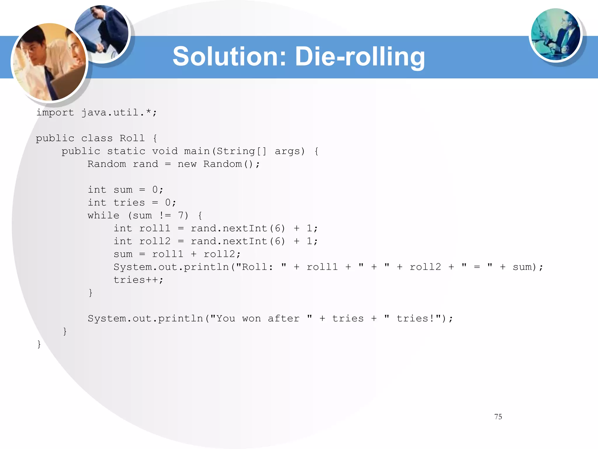 75
Solution: Die-rolling
import java.util.*;
public class Roll {
public static void main(String[] args) {
Random rand = new Random();
int sum = 0;
int tries = 0;
while (sum != 7) {
int roll1 = rand.nextInt(6) + 1;
int roll2 = rand.nextInt(6) + 1;
sum = roll1 + roll2;
System.out.println("Roll: " + roll1 + " + " + roll2 + " = " + sum);
tries++;
}
System.out.println("You won after " + tries + " tries!");
}
}
 