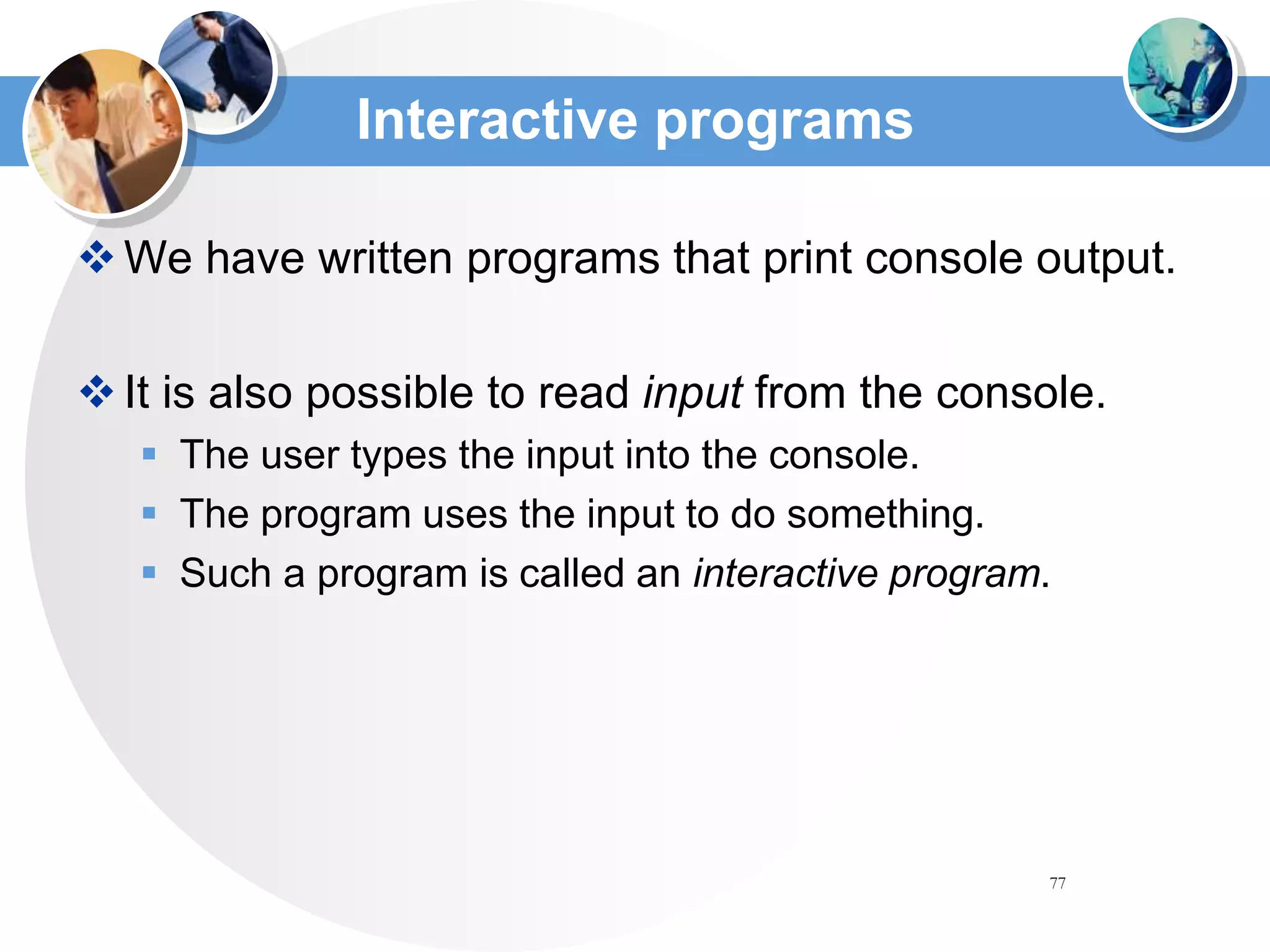 77
Interactive programs
We have written programs that print console output.
It is also possible to read input from the console.
 The user types the input into the console.
 The program uses the input to do something.
 Such a program is called an interactive program.
 