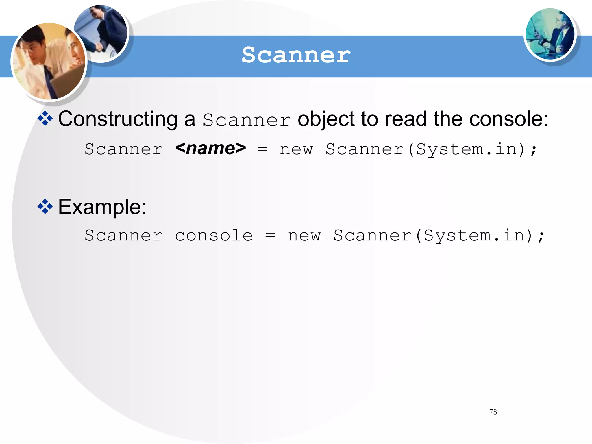 78
Scanner
Constructing a Scanner object to read the console:
Scanner <name> = new Scanner(System.in);
Example:
Scanner console = new Scanner(System.in);
 