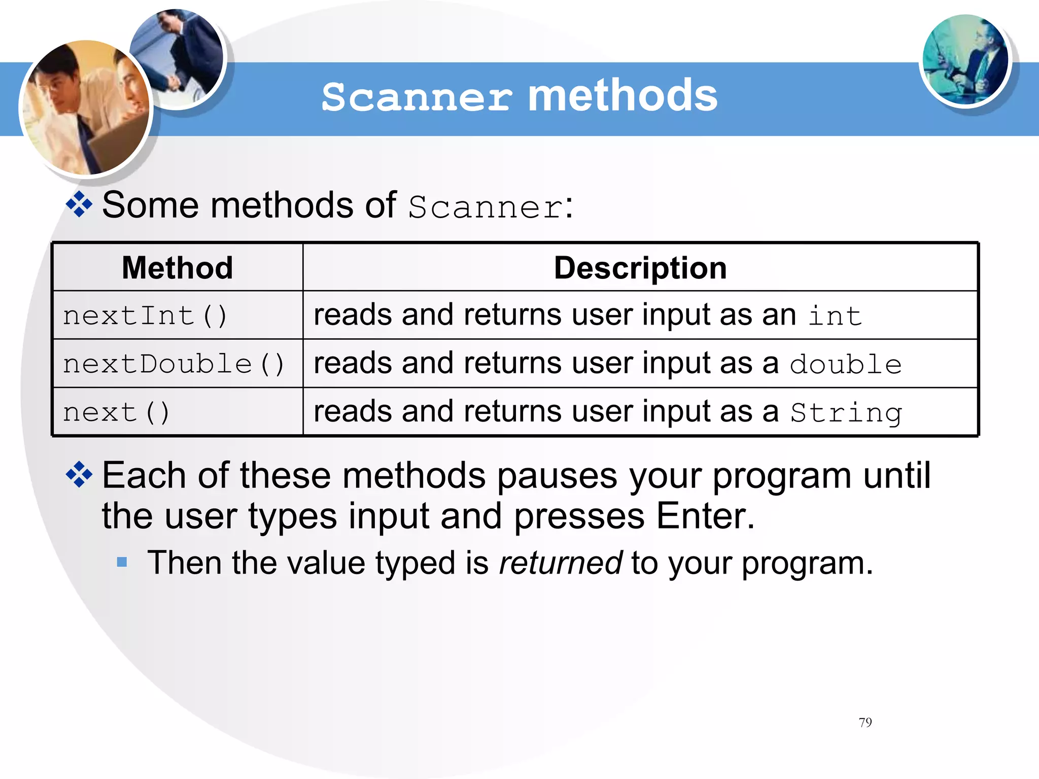 79
Scanner methods
Some methods of Scanner:
Each of these methods pauses your program until
the user types input and presses Enter.
 Then the value typed is returned to your program.
reads and returns user input as a double
nextDouble()
reads and returns user input as an int
nextInt()
reads and returns user input as a String
next()
Description
Method
 