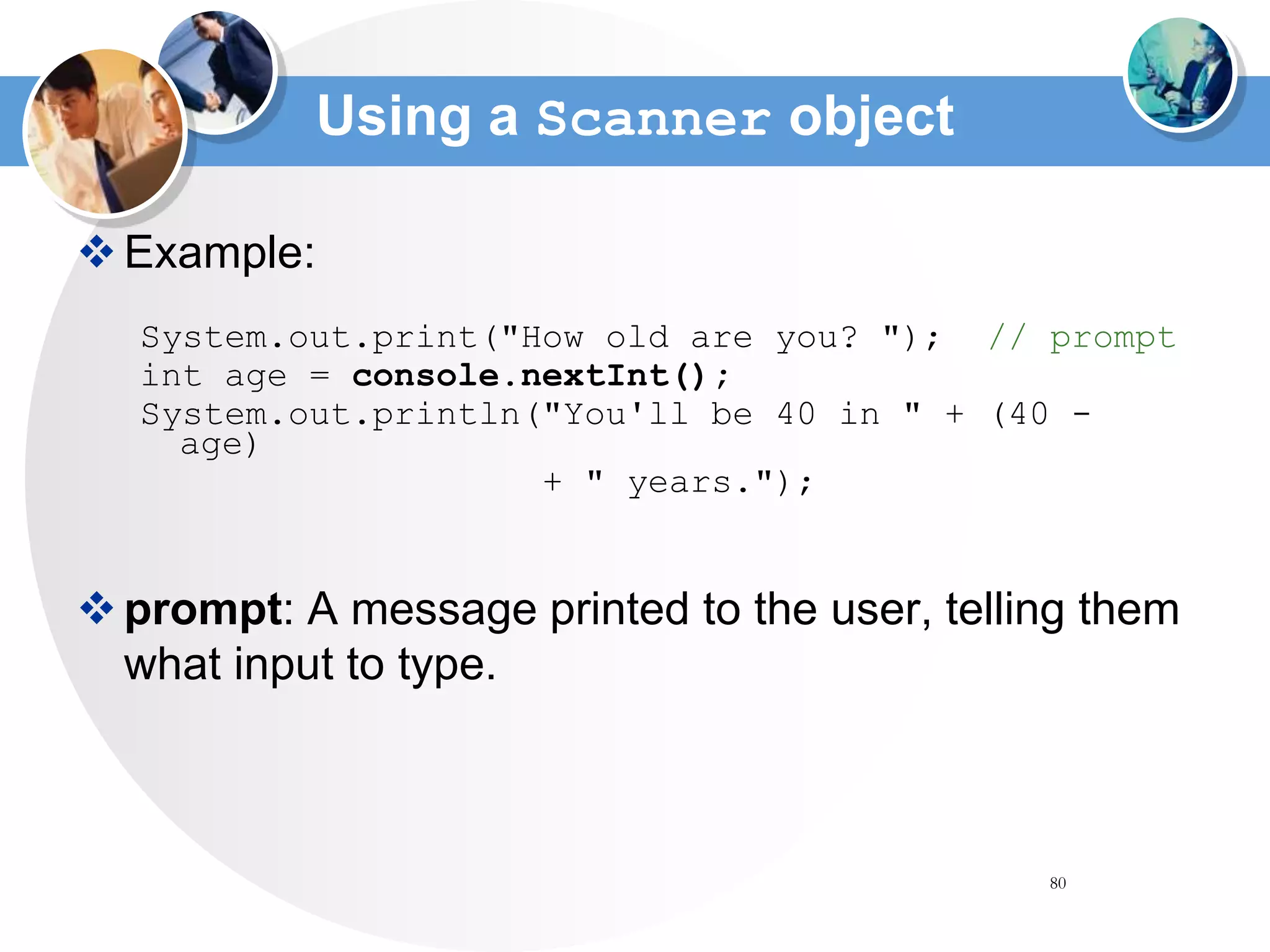 80
Using a Scanner object
Example:
System.out.print("How old are you? "); // prompt
int age = console.nextInt();
System.out.println("You'll be 40 in " + (40 -
age)
+ " years.");
prompt: A message printed to the user, telling them
what input to type.
 