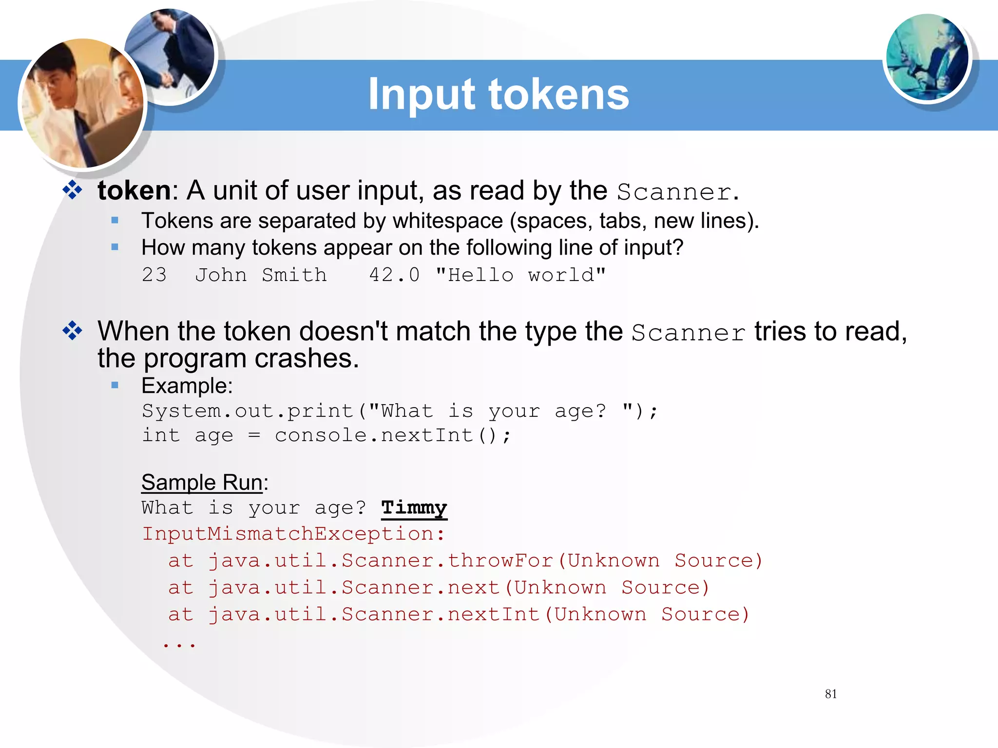 81
Input tokens
 token: A unit of user input, as read by the Scanner.
 Tokens are separated by whitespace (spaces, tabs, new lines).
 How many tokens appear on the following line of input?
23 John Smith 42.0 "Hello world"
 When the token doesn't match the type the Scanner tries to read,
the program crashes.
 Example:
System.out.print("What is your age? ");
int age = console.nextInt();
Sample Run:
What is your age? Timmy
InputMismatchException:
at java.util.Scanner.throwFor(Unknown Source)
at java.util.Scanner.next(Unknown Source)
at java.util.Scanner.nextInt(Unknown Source)
...
 