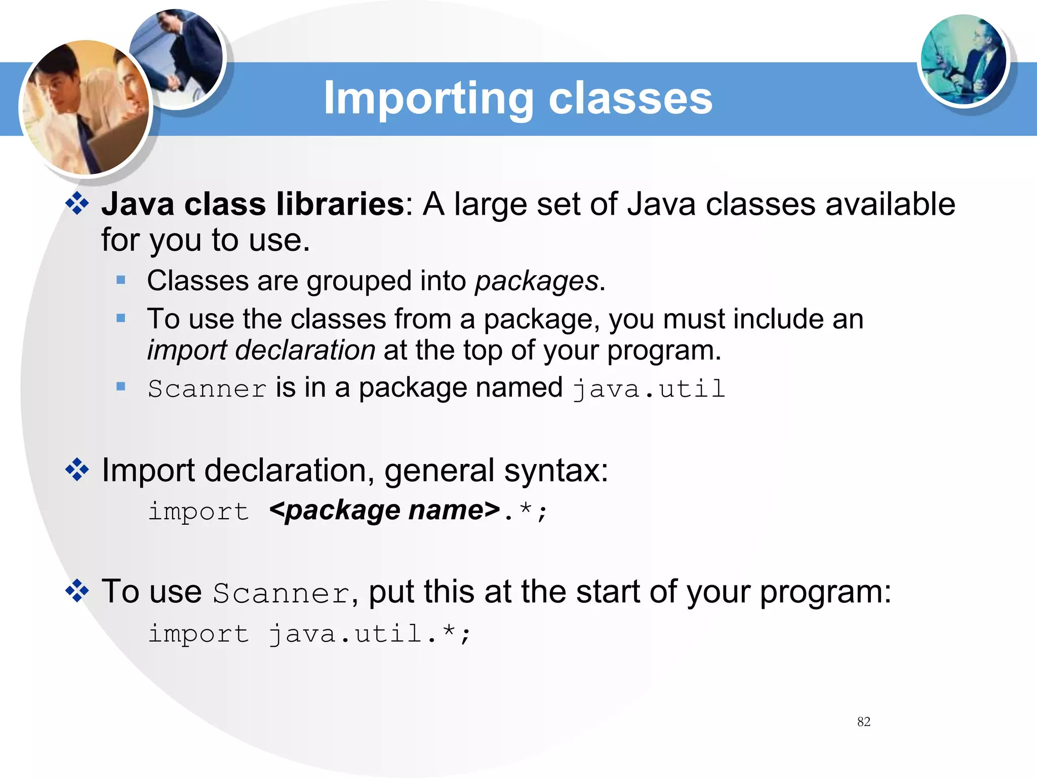 82
Importing classes
 Java class libraries: A large set of Java classes available
for you to use.
 Classes are grouped into packages.
 To use the classes from a package, you must include an
import declaration at the top of your program.
 Scanner is in a package named java.util
 Import declaration, general syntax:
import <package name>.*;
 To use Scanner, put this at the start of your program:
import java.util.*;
 