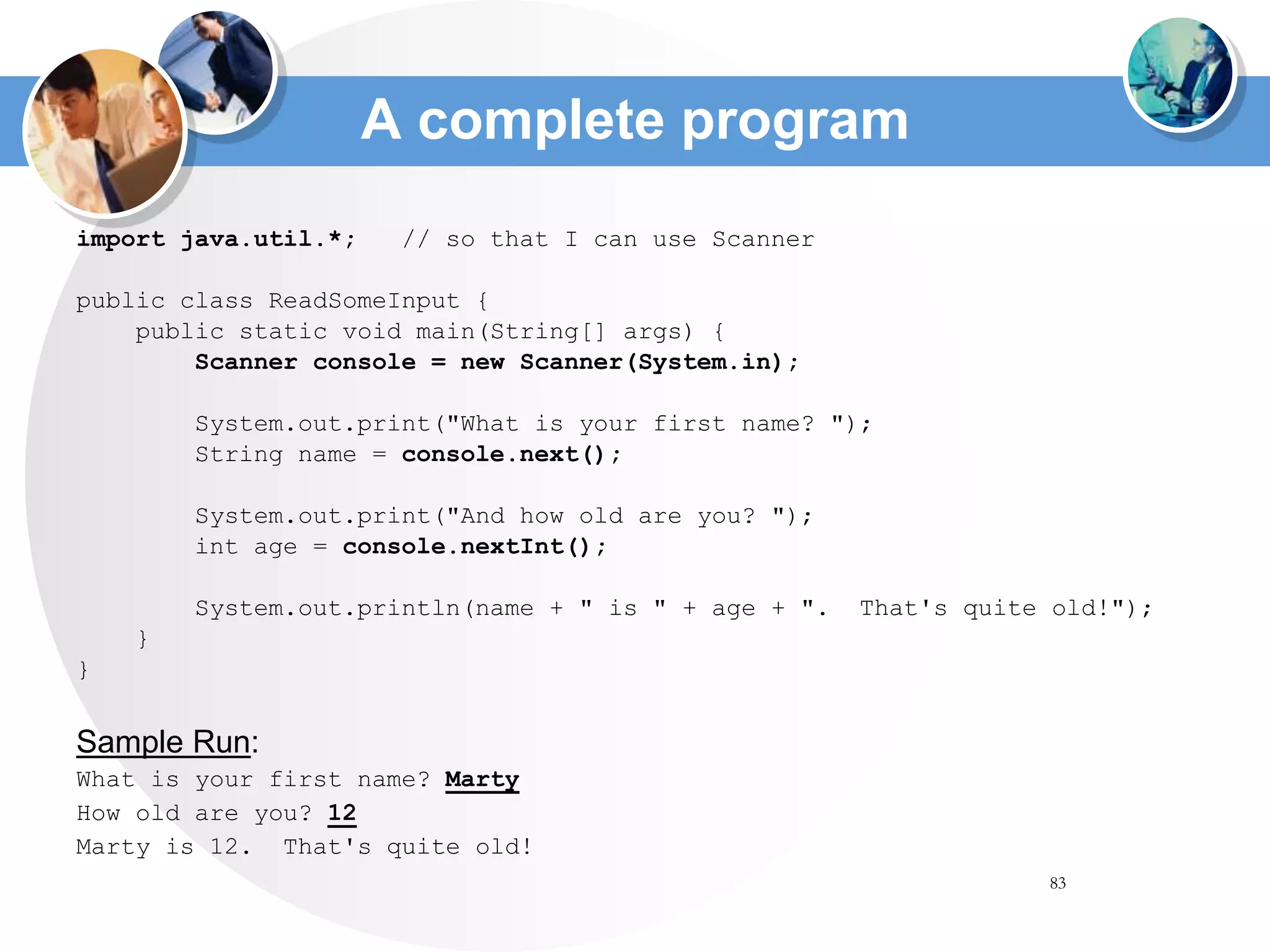 83
A complete program
import java.util.*; // so that I can use Scanner
public class ReadSomeInput {
public static void main(String[] args) {
Scanner console = new Scanner(System.in);
System.out.print("What is your first name? ");
String name = console.next();
System.out.print("And how old are you? ");
int age = console.nextInt();
System.out.println(name + " is " + age + ". That's quite old!");
}
}
Sample Run:
What is your first name? Marty
How old are you? 12
Marty is 12. That's quite old!
 