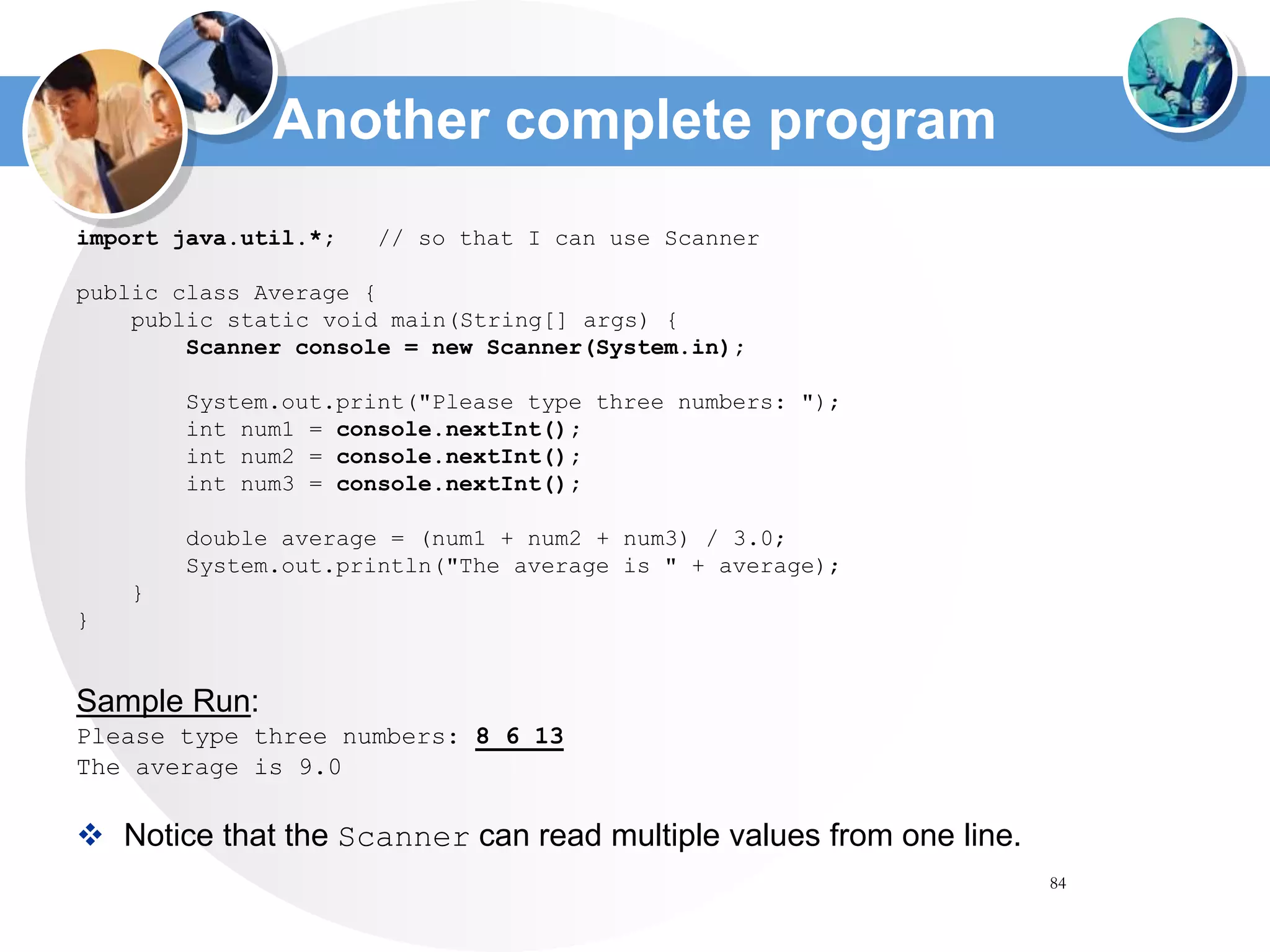 84
Another complete program
import java.util.*; // so that I can use Scanner
public class Average {
public static void main(String[] args) {
Scanner console = new Scanner(System.in);
System.out.print("Please type three numbers: ");
int num1 = console.nextInt();
int num2 = console.nextInt();
int num3 = console.nextInt();
double average = (num1 + num2 + num3) / 3.0;
System.out.println("The average is " + average);
}
}
Sample Run:
Please type three numbers: 8 6 13
The average is 9.0
 Notice that the Scanner can read multiple values from one line.
 