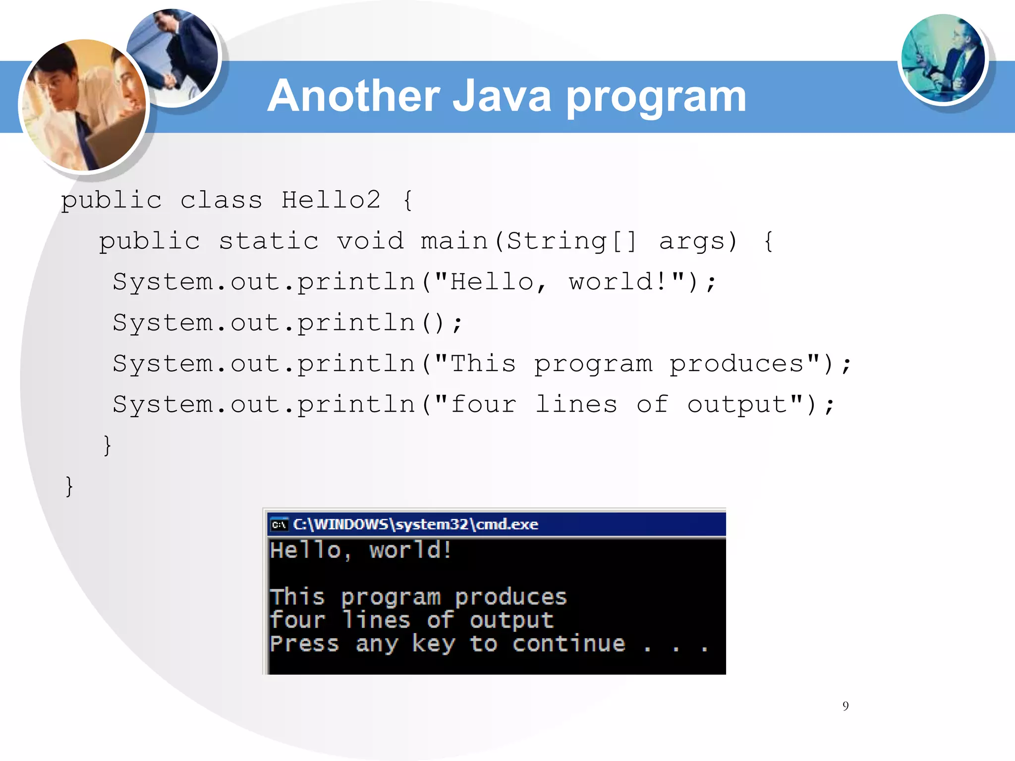 9
Another Java program
public class Hello2 {
public static void main(String[] args) {
System.out.println("Hello, world!");
System.out.println();
System.out.println("This program produces");
System.out.println("four lines of output");
}
}
 