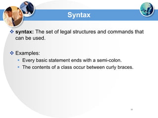 10
Syntax
 syntax: The set of legal structures and commands that
can be used.
 Examples:
 Every basic statement ends with a semi-colon.
 The contents of a class occur between curly braces.
 