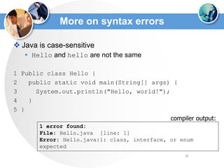 12
More on syntax errors
 Java is case-sensitive
 Hello and hello are not the same
1 Public class Hello {
2 public static void main(String[] args) {
3 System.out.println("Hello, world!");
4 }
5 }
1 error found:
File: Hello.java [line: 1]
Error: Hello.java:1: class, interface, or enum
expected
compiler output:
 