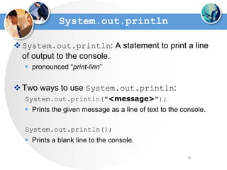 13
System.out.println
System.out.println: A statement to print a line
of output to the console.
 pronounced “print-linn”
Two ways to use System.out.println:
System.out.println("<message>");
 Prints the given message as a line of text to the console.
System.out.println();
 Prints a blank line to the console.
 