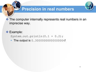 18
Precision in real numbers
 The computer internally represents real numbers in an
imprecise way.
 Example:
System.out.println(0.1 + 0.2);
 The output is 0.30000000000000004!
 