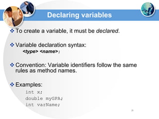 21
Declaring variables
To create a variable, it must be declared.
Variable declaration syntax:
<type> <name>;
Convention: Variable identifiers follow the same
rules as method names.
Examples:
int x;
double myGPA;
int varName;
 