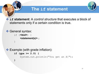 25
The if statement
 if statement: A control structure that executes a block of
statements only if a certain condition is true.
 General syntax:
if (<test>) {
<statement(s)> ;
}
 Example (with grade inflation):
if (gpa >= 2.0) {
System.out.println("You get an A!");
}
 