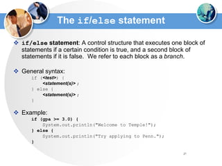 27
The if/else statement
 if/else statement: A control structure that executes one block of
statements if a certain condition is true, and a second block of
statements if it is false. We refer to each block as a branch.
 General syntax:
if (<test>) {
<statement(s)> ;
} else {
<statement(s)> ;
}
 Example:
if (gpa >= 3.0) {
System.out.println("Welcome to Temple!");
} else {
System.out.println("Try applying to Penn.");
}
 