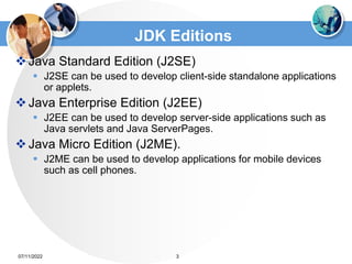 JDK Editions
Java Standard Edition (J2SE)
 J2SE can be used to develop client-side standalone applications
or applets.
Java Enterprise Edition (J2EE)
 J2EE can be used to develop server-side applications such as
Java servlets and Java ServerPages.
Java Micro Edition (J2ME).
 J2ME can be used to develop applications for mobile devices
such as cell phones.
3
07/11/2022
 