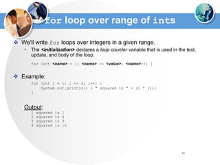 42
for loop over range of ints
 We'll write for loops over integers in a given range.
 The <initialization> declares a loop counter variable that is used in the test,
update, and body of the loop.
for (int <name> = 1; <name> <= <value>; <name>++) {
 Example:
for (int i = 1; i <= 4; i++) {
System.out.println(i + " squared is " + (i * i));
}
Output:
1 squared is 1
2 squared is 4
3 squared is 9
4 squared is 16
 