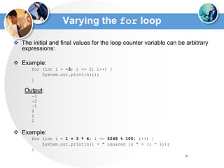 46
Varying the for loop
 The initial and final values for the loop counter variable can be arbitrary
expressions:
 Example:
for (int i = -3; i <= 2; i++) {
System.out.println(i);
}
Output:
-3
-2
-1
0
1
2
 Example:
for (int i = 1 + 3 * 4; i <= 5248 % 100; i++) {
System.out.println(i + " squared is " + (i * i));
}
 