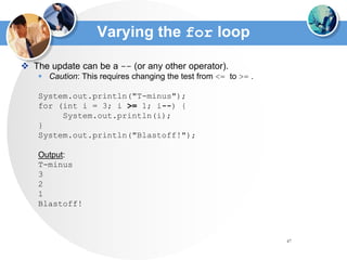 47
Varying the for loop
 The update can be a -- (or any other operator).
 Caution: This requires changing the test from <= to >= .
System.out.println("T-minus");
for (int i = 3; i >= 1; i--) {
System.out.println(i);
}
System.out.println("Blastoff!");
Output:
T-minus
3
2
1
Blastoff!
 