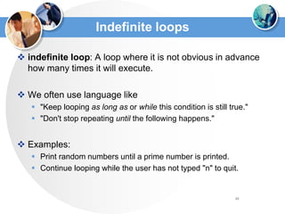 61
Indefinite loops
 indefinite loop: A loop where it is not obvious in advance
how many times it will execute.
 We often use language like
 "Keep looping as long as or while this condition is still true."
 "Don't stop repeating until the following happens."
 Examples:
 Print random numbers until a prime number is printed.
 Continue looping while the user has not typed "n" to quit.
 