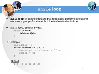 62
while loop
 while loop: A control structure that repeatedly performs a test and
executes a group of statements if the test evaluates to true.
 while loop, general syntax:
while (<test>) {
<statement(s)>;
}
 Example:
int number = 1;
while (number <= 200) {
System.out.print(number + " ");
number *= 2;
}
Output:
1 2 4 8 16 32 64 128
 